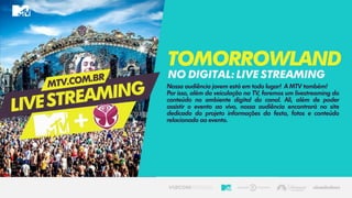 Nossa audiência jovem está em todo lugar! A MTV também!
Por isso, além da veiculação na TV, faremos um livestreaming do
conteúdo no ambiente digital do canal. Ali, além de poder
assistir o evento ao vivo, nossa audiência encontrará no site
dedicado do projeto informações da festa, fotos e conteúdo
relacionado ao evento.
Tomorrowland
Nodigital:livestreaming
 