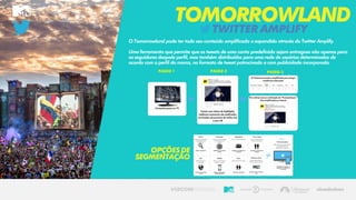 TWITTERAMPLIFY
TOMORROWLAND
O Tomorrowland pode ter todo seu conteúdo amplificado e expandido através do Twitter Amplify.
Uma ferramenta que permite que os tweets de uma conta predefinida sejam entregues não apenas para
os seguidores daquele perfil, mas também distribuídos para uma rede de usuários determinados de
acordo com o perfil da marca, no formato de tweet patrocinado e com publicidade incorporada.
OPÇÕESDE
SEGMENTAÇÃO
 