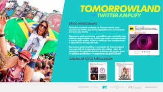 TWITTERAMPLIFY
TOMORROWLAND
VÍDEO PATROCINADO
Patrocine conteúdo exclusivo do Tomorrowland para
usuários do Twitter que estão engajados com as conversas
em torno do evento.
Sua marca pode patrocinar e amplificar este conteúdo para
públicos segmentados no Twitter que estão acompanhando
o evento pelo celular, tablet ou desktop. Isso complementa
a experiência de segunda tela.
Sua marca pode amplificar o conteúdo do Tomorrowland
com pre-rolls de 6 segundos antes dos vídeos, além de
patrocínio das galerias de fotos exclusivas do evento, para
os públicos escolhidos e os seguidores de @MTVBrasil.
GALERIA DE FOTOS PATROCINADA
 