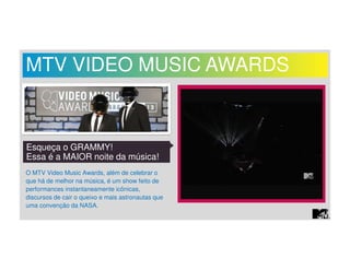 MTV VIDEO MUSIC AWARDS 
Esqueça o GRAMMY! 
Essa é a MAIOR noite da música! 
O MTV Video Music Awards, além de celebrar o 
que há de melhor na música, é um show feito de 
performances instantaneamente icônicas, 
discursos de cair o queixo e mais astronautas que 
uma convenção da NASA. 
 