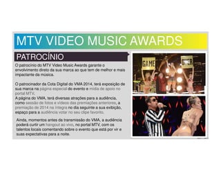 MTV VIDEO MUSIC AWARDS 
PATROCÍNIO 
O patrocínio do MTV Video Music Awards garante o 
envolvimento direto da sua marca ao que tem de melhor e mais 
impactante da música. 
O patrocinador da Cota Digital do VMA 2014, terá exposição de 
sua marca na página especial do evento e mídia de apoio no 
portal MTV. 
A página do VMA, terá diversas atrações para a audiência, 
como sessão de fotos e vídeos das premiações anteriores, a 
premiação de 2014 na íntegra no dia seguinte a sua exibição, 
espaço para a audiência votar no seu clipe favorito. 
Ainda, momentos antes da transmissão do VMA, a audiência 
poderá curtir um hangout ao vivo, no portal MTV, com os 
talentos locais comentando sobre o evento que está por vir e 
suas expectativas para a noite. 
 