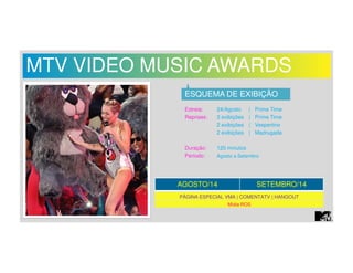 MTV VIDEO MUSIC AWARDS 
ESQUEMA DE EXIBIÇÃO 
Estreia: 24/Agosto | Prime Time 
Reprises: 3 exibições | Prime Time 
2 exibições | Vespertino 
2 exibições | Madrugada 
Duração: 120 minutos 
Período: Agosto a Setembro 
AGOSTO/14 SETEMBRO/14 
PÁGINA ESPECIAL VMA | COMENTATV | HANGOUT 
Mídia ROS 
 