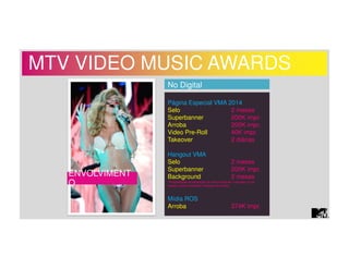 MTV VIDEO MUSIC AWARDS 
ENVOLVIMENT 
O 
No Digital 
Página Especial VMA 2014 
Selo 2 meses 
Superbanner 200K impr. 
Arroba 200K impr. 
Video Pre-Roll 40K impr. 
Takeover 2 diárias 
Hangout VMA 
Selo 2 meses 
Superbanner 200K impr. 
Background 2 meses 
*Possibilidade de exposição de marca durante o Hangout (a ser 
orçado a parte mediante interesse do cliente) 
Mídia ROS 
Arroba 374K impr. 
 
