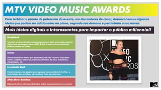 MTV VIDEO MUSIC AWARDS 
Para turbinar o pacote de patrocínio do evento, um dos maiores do canal, desenvolvemos algumas 
ideias que podem ser adicionadas ao plano, segundo sua demana e pertinência a sua marca. 
Mais ideias digitais e interessantes para impactar o público millennial! 
Scrapbook 
Teremos um board onde todos que passarem pelo red carpet poderão 
deixar sua mensagem para a MTV Brasil. A marca do patrocinador 
poderá constar na lousa. 
Instax 
Vamos incentivar todos que passarem pelo red carpet a tirar fotos 
Instax. A ideia é capturar pequenos detalhes do look, acessórios, 
maquiagem, etc. 
Live Media Wall 
Construiremos uma página para agregar um contador do twitter, o 
mais falado dos artistas e as batalhas. Tudo em real time. 
After Show: Batalhas 
Depois do show criaremos batalhas sobre o que aconteceu no evento. 
 