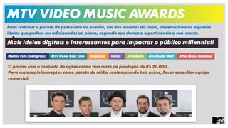 MTV VIDEO MUSIC AWARDS 
Para turbinar o pacote de patrocínio do evento, um dos maiores do canal, desenvolvemos algumas 
ideias que podem ser adicionadas ao plano, segundo sua demana e pertinência a sua marca. 
Mais ideias digitais e interessantes para impactar o público millennial! 
Melhor Foto (Instagram) MTV News: Real Time Snapstory Instax Scrapbook Live Media Wall After Show: Batalhas 
O pacote com o conjunto de ações acima têm custo de produção de R$ 20.000 . 
Para maiores informações como pacote de mídia contemplando tais ações, favor consultar equipe 
comercial. 
 