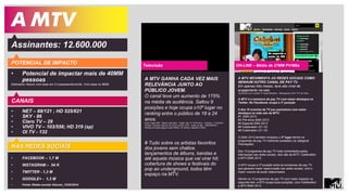 A MTV 
Assinantes: 12.600.000 
POTENCIAL DE IMPACTO 
• Potencial de impactar mais de 40MM 
pessoas 
Estimativa Viacom com base em 3.2 pessoas/domicílio. Com base no IBGE 
A MTV MOVIMENTA AS REDES SOCIAIS COMO 
NENHUM OUTRO CANAL DE PAY TV. 
Em apenas três meses, teve alto nível de 
engajamento na web. 
De acordo com o estudo TV Social Brasileira - Retrospectiva 2013 TTV da Tuilux: 
A MTV é a emissora de pay TV com maior destaque no 
Twitter. No Facebook, ocupa a 3ª posição 
5 dos 10 eventos da TV por assinatura com maior 
destaque na rede são da MTV: 
#1 EMA 2013 
#2 Pré-show EMA 2013 
#4 Especial EMA 2013 
#6 Coletivation (01.10) 
#8 Coletivation (21.10) 
O EMA 2013 também emplaca o 2º lugar dentre os 
programas de pay TV melhores avaliados na categoria 
Premiações. 
Dos 10 programas de pay TV mais comentados pelos 
internautas nas redes sociais, dois são da MTV: Coletivation 
e MTV EMA 2013. 
A MTV ocupa a 3ª posição entre as emissoras de pay TV 
que geraram maior repercussão nas redes sociais, com o 
maior volume de posts relacionados. 
Dentre os 10 programas de pay TV com maior impacto na 
segunda tela, a MTV ocupa duas posições, com Coletivation 
e MTV EMA 2013. 
ON-LINE – Média de 27MM PV/Mês 
CANAIS 
• NET – 88/121 ; HD 525/621 
• SKY - 86 
• Claro TV – 29 
• VIVO TV – 103/556; HD 319 (sp) 
• OI TV - 132 
A MTV GANHA CADA VEZ MAIS 
RELEVÂNCIA JUNTO AO 
PÚBLICO JOVEM. 
O canal teve um aumento de 175% 
na média de audiência. Saltou 9 
posições e hoje ocupa o10º lugar no 
ranking entre o público de 18 a 24 
anos. 
Fonte: Ibope MW – Brasil 9 mercados / Target: Pay TV 18-24 anos – Universo : 3,146,300 / 
Período: Fevereiro (até dia 16) versus Janeiro 2014 – todos os dias – 06h00/26h00 / 
Ranking de canais pagos exceto infantis, de notícias, esportes e filmes. 
# Tudo sobre os artistas favoritos 
dos jovens sem chatice. 
lançamentos de álbuns, bandas e 
até aquela música que vai virar hit; 
cobertura de shows e festivais do 
pop ao underground, todos têm 
espaço na MTV. 
Televisão 
NAS REDES SOCIAIS 
• FACEBOOK – 1,7 M 
• INSTAGRAM – 54 K 
• TWITTER - 1,3 M 
• GOOGLE+ - 1,3 M 
• Fonte: Redes sociais Viacom_12/03/2014 
 