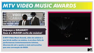 MTV VIDEO MUSIC AWARDS 
O MTV Video Music Awards, além de celebrar o 
que há de melhor na música, é um show feito de 
performances instantaneamente icônicas, 
discursos de cair o queixo e mais astrounaltas 
que uma convenção da NASA. 
Esqueça o GRAMMY! 
Essa é a MAIOR noite da música! 
 