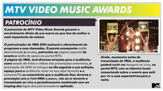 MTV VIDEO MUSIC AWARDS 
O patrocínio do MTV Video Music Awards garante o 
envolvimento direto da sua marca ao que tem de melhor e 
mais impactante da música. 
O patrocinador do VMA 2014 assinará o oferecimento do 
programa e suas chamadas. O pacote acompanha mídia 
determinada e avulsa, patrocínio na página especial do 
evento e mídia de apoio no portal MTV. 
A página do VMA, terá diversas atrações para a audiência, 
como sessão de fotos e vídeos das premiações anteriores, a 
premiação de 2014 na íntegra no dia seguinte a sua exibição, 
espaço para a audiência votar no seu clipe favorito e o 
comentaTV; os comentários que a audiência fizer durante a 
premiação com a #mtvVMA (a definir), vão ao ar durante a 
transmissão ao vivo e periodicamente combinada com um 
looping dos logos dos patrocinadores aplicado. 
PATROCÍNIO 
Ainda, momentos antes da 
transmissão do VMA, a audiência 
poderá curtir um hangout ao vivo, no 
portal MTV, com os talentos locais 
comentando sobre o evento que está 
por vir e suas expectativas para a 
noite. 
 