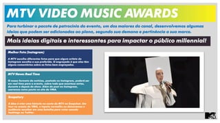 MTV VIDEO MUSIC AWARDS 
Para turbinar o pacote de patrocínio do evento, um dos maiores do canal, desenvolvemos algumas 
ideias que podem ser adicionadas ao plano, segundo sua demana e pertinência a sua marca. 
Mais ideias digitais e interessantes para impactar o público millennial! 
Melhor Foto (Instagram) 
A MTV escolhe diferentes fotos para que algum artista do 
Instagram escolha a sua preferida. O engraçado é que eles têm 
alguns comentários sobre as fotos bem engraçados. 
MTV News: Real Time 
O nosso formato de notícias, postado no Instagram, poderá ser 
em real time para o evento, sobre tudo que acontece antes, 
durante e depois do show. Além do post no Instagram, 
usaremos como pauta no site do VMA. 
Snapstory 
A idea é criar uma historia no conta da MTV no Snapchat. Um 
tour no ensaio do VMA, o tapete vermelho ou deixaremos o 
audiência escolher em uma batalha para votar usando 
hashtags no Twitter. 
 