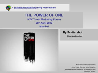 A Scattershot Marketing Blog Presentation


            THE POWER OF ONE
              MTV Youth Marketing Forum
                    28th April 2012
                       Mumbai

                                            By Scattershot
                                               @iamscattershot




                                                               An exclusive online presentation
                                                       Cover Image Courtesy: Israel Houghton
                                             All trademarks and brands are the property of their
                                                                            respective owners.
 