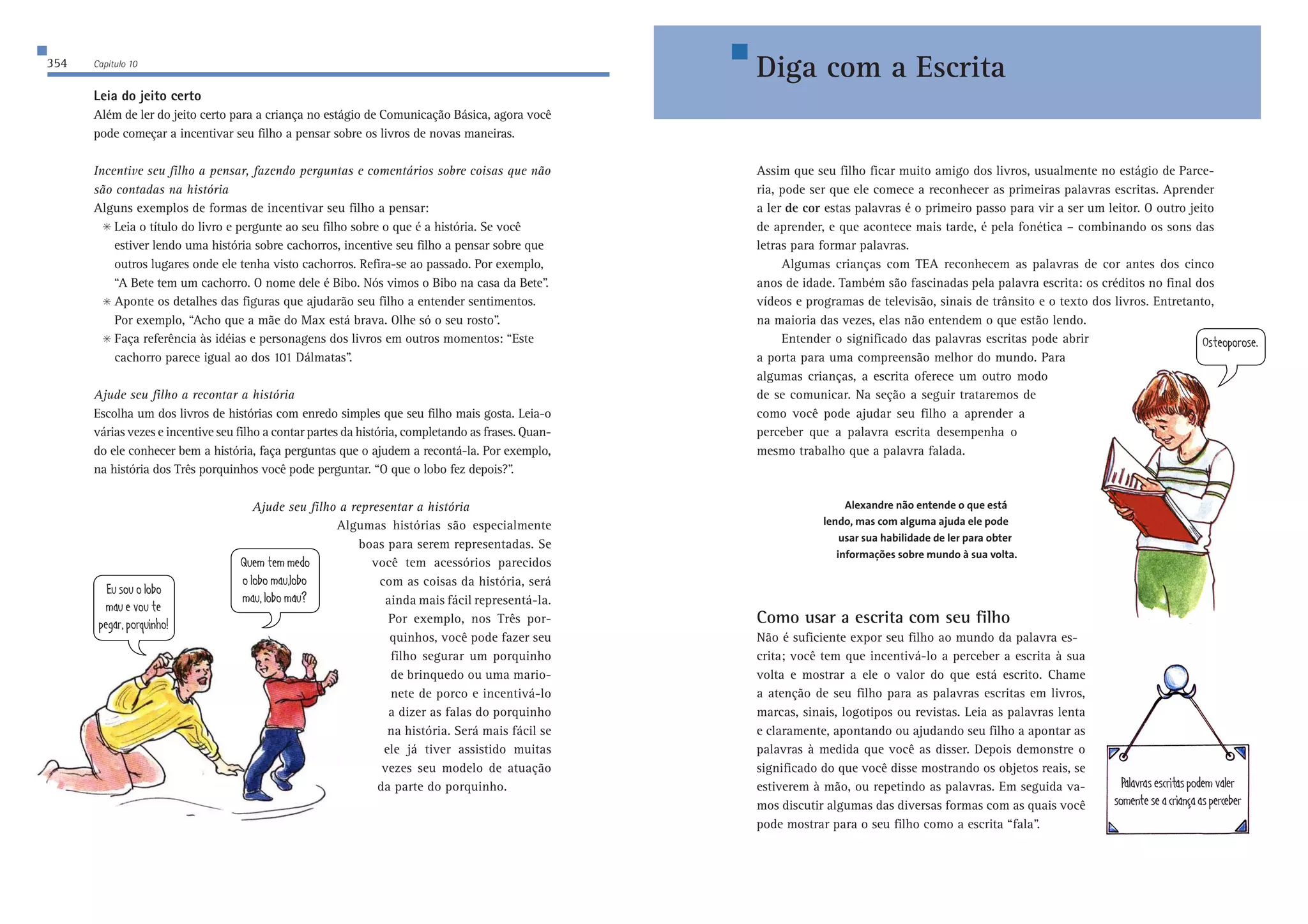 354 Capítulo 10 
Assim que seu filho ficar muito amigo dos livros, usualmente no estágio de Parce-ria, 
pode ser que ele comece a reconhecer as primeiras palavras escritas. Aprender 
a ler de cor estas palavras é o primeiro passo para vir a ser um leitor. O outro jeito 
de aprender, e que acontece mais tarde, é pela fonética – combinando os sons das 
letras para formar palavras. 
Algumas crianças com TEA reconhecem as palavras de cor antes dos cinco 
anos de idade. Também são fascinadas pela palavra escrita: os créditos no final dos 
vídeos e programas de televisão, sinais de trânsito e o texto dos livros. Entretanto, 
na maioria das vezes, elas não entendem o que estão lendo. 
Entender o significado das palavras escritas pode abrir 
a porta para uma compreensão melhor do mundo. Para 
algumas crianças, a escrita oferece um outro modo 
de se comunicar. Na seção a seguir trataremos de 
como você pode ajudar seu filho a aprender a 
perceber que a palavra escrita desempenha o 
mesmo trabalho que a palavra falada. 
Alexandre não entende o que está 
lendo, mas com alguma ajuda ele pode 
usar sua habilidade de ler para obter 
informações sobre mundo à sua volta. 
Como usar a escrita com seu filho 
Não é suficiente expor seu filho ao mundo da palavra es-crita; 
você tem que incentivá-lo a perceber a escrita à sua 
volta e mostrar a ele o valor do que está escrito. Chame 
a atenção de seu filho para as palavras escritas em livros, 
marcas, sinais, logotipos ou revistas. Leia as palavras lenta 
e claramente, apontando ou ajudando seu filho a apontar as 
palavras à medida que você as disser. Depois demonstre o 
significado do que você disse mostrando os objetos reais, se 
estiverem à mão, ou repetindo as palavras. Em seguida va-mos 
discutir algumas das diversas formas com as quais você 
pode mostrar para o seu filho como a escrita “fala”. 
Leia do jeito certo 
Além de ler do jeito certo para a criança no estágio de Comunicação Básica, agora você 
pode começar a incentivar seu filho a pensar sobre os livros de novas maneiras. 
Incentive seu filho a pensar, fazendo perguntas e comentários sobre coisas que não 
são contadas na história 
Alguns exemplos de formas de incentivar seu filho a pensar: 
 Leia o título do livro e pergunte ao seu filho sobre o que é a história. Se você 
estiver lendo uma história sobre cachorros, incentive seu filho a pensar sobre que 
outros lugares onde ele tenha visto cachorros. Refira-se ao passado. Por exemplo, 
“A Bete tem um cachorro. O nome dele é Bibo. Nós vimos o Bibo na casa da Bete”. 
 Aponte os detalhes das figuras que ajudarão seu filho a entender sentimentos. 
Por exemplo, “Acho que a mãe do Max está brava. Olhe só o seu rosto”. 
 Faça referência às idéias e personagens dos livros em outros momentos: “Este 
cachorro parece igual ao dos 101 Dálmatas”. 
Ajude seu filho a recontar a história 
Escolha um dos livros de histórias com enredo simples que seu filho mais gosta. Leia-o 
várias vezes e incentive seu filho a contar partes da história, completando as frases. Quan-do 
ele conhecer bem a história, faça perguntas que o ajudem a recontá-la. Por exemplo, 
na história dos Três porquinhos você pode perguntar. “O que o lobo fez depois?”. 
Ajude seu filho a representar a história 
Algumas histórias são especialmente 
boas para serem representadas. Se 
você tem acessórios parecidos 
com as coisas da história, será 
ainda mais fácil representá-la. 
Por exemplo, nos Três por-quinhos, 
você pode fazer seu 
filho segurar um porquinho 
de brinquedo ou uma mario-nete 
de porco e incentivá-lo 
a dizer as falas do porquinho 
na história. Será mais fácil se 
ele já tiver assistido muitas 
vezes seu modelo de atuação 
da parte do porquinho. 
;kiekebeXe 
cWk[lekj[ 
f[]Whfehgk_d^e 
Gk[cj[cc[Ze 
ebeXecWkbeXe 
cWkbeXecWk5 
Diga com a Escrita 
Eij[efehei[$ 
FWbWlhWi[iYh_jWifeZ[clWb[h 
iec[dj[i[WYh_Wd‚WWif[hY[X[h 
 