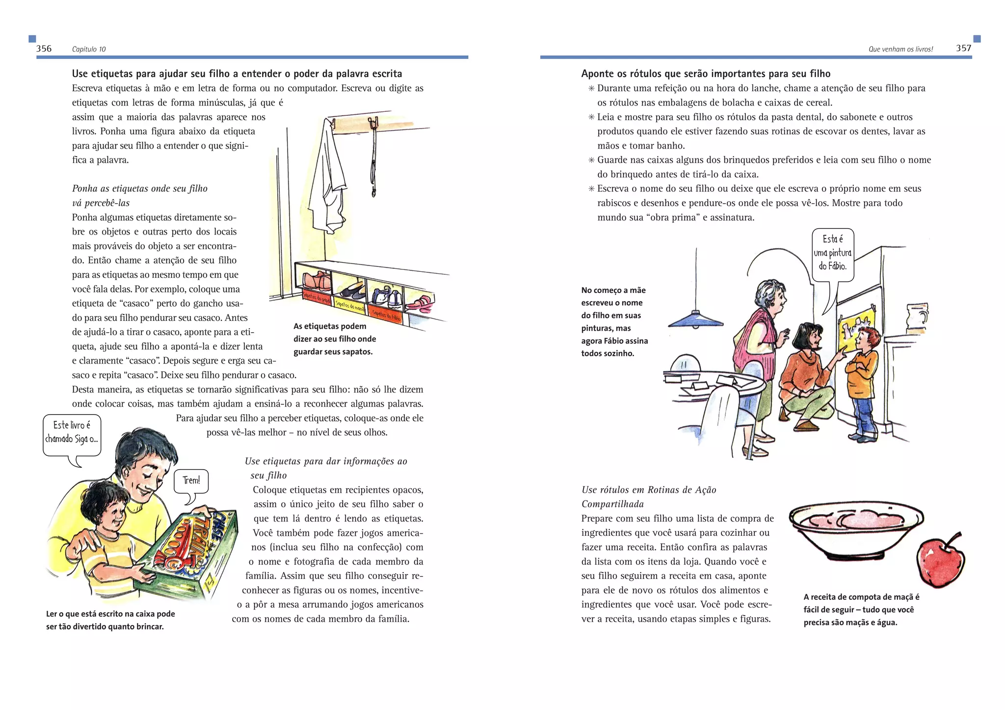 356 Capítulo 10 Que venham os livros! 357 
Use etiquetas para ajudar seu filho a entender o poder da palavra escrita 
Escreva etiquetas à mão e em letra de forma ou no computador. Escreva ou digite as 
etiquetas com letras de forma minúsculas, já que é 
assim que a maioria das palavras aparece nos 
livros. Ponha uma figura abaixo da etiqueta 
para ajudar seu filho a entender o que signi-fica 
a palavra. 
Ponha as etiquetas onde seu filho 
vá percebê-las 
Ponha algumas etiquetas diretamente so-bre 
os objetos e outras perto dos locais 
mais prováveis do objeto a ser encontra-do. 
Então chame a atenção de seu filho 
para as etiquetas ao mesmo tempo em que 
você fala delas. Por exemplo, coloque uma 
etiqueta de “casaco” perto do gancho usa-do 
para seu filho pendurar seu casaco. Antes 
de ajudá-lo a tirar o casaco, aponte para a eti-queta, 
ajude seu filho a apontá-la e dizer lenta 
e claramente “casaco”. Depois segure e erga seu ca-saco 
e repita “casaco”. Deixe seu filho pendurar o casaco. 
IWfWjeiZefWfW_IWfWjeiZWcWc€[IWfWjeiZe|X_e 
Desta maneira, as etiquetas se tornarão significativas para seu filho: não só lhe dizem 
onde colocar coisas, mas também ajudam a ensiná-lo a reconhecer algumas palavras. 
Para ajudar seu filho a perceber etiquetas, coloque-as onde ele 
possa vê-las melhor – no nível de seus olhos. 
Use etiquetas para dar informações ao 
seu filho 
Coloque etiquetas em recipientes opacos, 
assim o único jeito de seu filho saber o 
que tem lá dentro é lendo as etiquetas. 
Você também pode fazer jogos america-nos 
(inclua seu filho na confecção) com 
o nome e fotografia de cada membro da 
família. Assim que seu filho conseguir re-conhecer 
as figuras ou os nomes, incentive-o 
a pôr a mesa arrumando jogos americanos 
com os nomes de cada membro da família. 
Aponte os rótulos que serão importantes para seu filho 
 Durante uma refeição ou na hora do lanche, chame a atenção de seu filho para 
os rótulos nas embalagens de bolacha e caixas de cereal. 
 Leia e mostre para seu filho os rótulos da pasta dental, do sabonete e outros 
produtos quando ele estiver fazendo suas rotinas de escovar os dentes, lavar as 
mãos e tomar banho. 
 Guarde nas caixas alguns dos brinquedos preferidos e leia com seu filho o nome 
do brinquedo antes de tirá-lo da caixa. 
 Escreva o nome do seu filho ou deixe que ele escreva o próprio nome em seus 
rabiscos e desenhos e pendure-os onde ele possa vê-los. Mostre para todo 
mundo sua “obra prima” e assinatura. 
Use rótulos em Rotinas de Ação 
Compartilhada 
Prepare com seu filho uma lista de compra de 
ingredientes que você usará para cozinhar ou 
fazer uma receita. Então confira as palavras 
da lista com os itens da loja. Quando você e 
seu filho seguirem a receita em casa, aponte 
para ele de novo os rótulos dos alimentos e 
ingredientes que você usar. Você pode escre-ver 
a receita, usando etapas simples e figuras. 
As etiquetas podem 
dizer ao seu filho onde 
guardar seus sapatos. 
;ij[b_lheƒ 
Y^WcWZeI_]We$$$ 
Jh[c 
Ler o que está escrito na caixa pode 
ser tão divertido quanto brincar. 
A receita de compota de maçã é 
fácil de seguir – tudo que você 
precisa são maçãs e água. 
No começo a mãe 
escreveu o nome 
do filho em suas 
pinturas, mas 
agora Fábio assina 
todos sozinho. 
;ijWƒ 
kcWf_djkhW 
Ze|X_e$ 
 