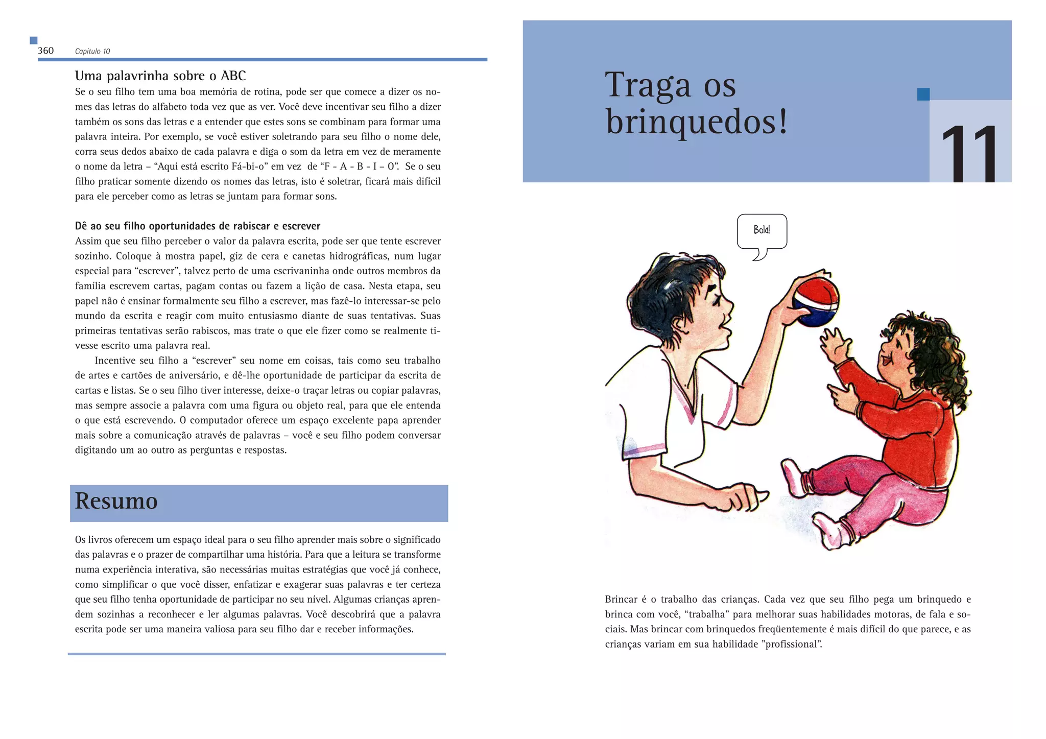 360 Capítulo 10 
Uma palavrinha sobre o ABC 
Se o seu filho tem uma boa memória de rotina, pode ser que comece a dizer os no-mes 
das letras do alfabeto toda vez que as ver. Você deve incentivar seu filho a dizer 
também os sons das letras e a entender que estes sons se combinam para formar uma 
palavra inteira. Por exemplo, se você estiver soletrando para seu filho o nome dele, 
corra seus dedos abaixo de cada palavra e diga o som da letra em vez de meramente 
o nome da letra – “Aqui está escrito Fá-bi-o” em vez de “F - A - B - I – O”. Se o seu 
filho praticar somente dizendo os nomes das letras, isto é soletrar, ficará mais difícil 
para ele perceber como as letras se juntam para formar sons. 
Dê ao seu filho oportunidades de rabiscar e escrever 
Assim que seu filho perceber o valor da palavra escrita, pode ser que tente escrever 
sozinho. Coloque à mostra papel, giz de cera e canetas hidrográficas, num lugar 
especial para “escrever”, talvez perto de uma escrivaninha onde outros membros da 
família escrevem cartas, pagam contas ou fazem a lição de casa. Nesta etapa, seu 
papel não é ensinar formalmente seu filho a escrever, mas fazê-lo interessar-se pelo 
mundo da escrita e reagir com muito entusiasmo diante de suas tentativas. Suas 
primeiras tentativas serão rabiscos, mas trate o que ele fizer como se realmente ti-vesse 
escrito uma palavra real. 
Incentive seu filho a “escrever” seu nome em coisas, tais como seu trabalho 
de artes e cartões de aniversário, e dê-lhe oportunidade de participar da escrita de 
cartas e listas. Se o seu filho tiver interesse, deixe-o traçar letras ou copiar palavras, 
mas sempre associe a palavra com uma figura ou objeto real, para que ele entenda 
o que está escrevendo. O computador oferece um espaço excelente papa aprender 
mais sobre a comunicação através de palavras – você e seu filho podem conversar 
digitando um ao outro as perguntas e respostas. 
Resumo 
Os livros oferecem um espaço ideal para o seu filho aprender mais sobre o significado 
das palavras e o prazer de compartilhar uma história. Para que a leitura se transforme 
numa experiência interativa, são necessárias muitas estratégias que você já conhece, 
como simplificar o que você disser, enfatizar e exagerar suas palavras e ter certeza 
que seu filho tenha oportunidade de participar no seu nível. Algumas crianças apren-dem 
sozinhas a reconhecer e ler algumas palavras. Você descobrirá que a palavra 
escrita pode ser uma maneira valiosa para seu filho dar e receber informações. 
8ebW 
Brincar é o trabalho das crianças. Cada vez que seu filho pega um brinquedo e 
brinca com você, “trabalha” para melhorar suas habilidades motoras, de fala e so-ciais. 
Mas brincar com brinquedos freqüentemente é mais difícil do que parece, e as 
crianças variam em sua habilidade ”profissional”. 
11 
Traga os 
brinquedos! 
