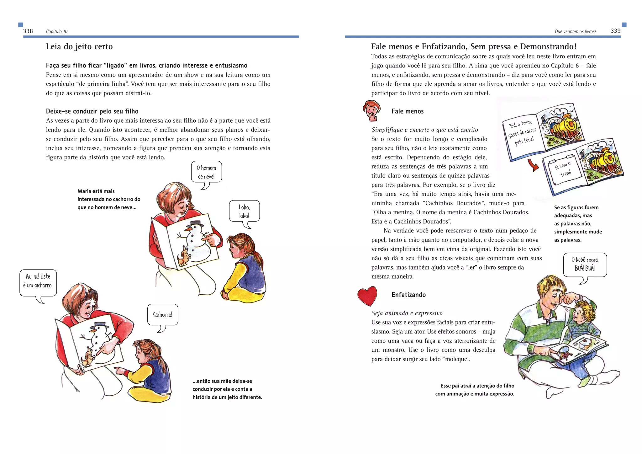 338 Capítulo 10 Que venham os livros! 339 
7kWk;ij[ 
ƒkcYWY^ehhe 
BeXe 
beXe 
E^ec[c 
Z[d[l[ 
9WY^ehhe 
EX[X…Y^ehW 
8KÜ8KÜ 
Leia do jeito certo 
Faça seu filho ficar “ligado” em livros, criando interesse e entusiasmo 
Pense em si mesmo como um apresentador de um show e na sua leitura como um 
espetáculo “de primeira linha”. Você tem que ser mais interessante para o seu filho 
do que as coisas que possam distraí-lo. 
Deixe-se conduzir pelo seu filho 
Às vezes a parte do livro que mais interessa ao seu filho não é a parte que você está 
lendo para ele. Quando isto acontecer, é melhor abandonar seus planos e deixar-se 
conduzir pelo seu filho. Assim que perceber para o que seu filho está olhando, 
inclua seu interesse, nomeando a figura que prendeu sua atenção e tornando esta 
figura parte da história que você está lendo. 
Fale menos e Enfatizando, Sem pressa e Demonstrando! 
Todas as estratégias de comunicação sobre as quais você leu neste livro entram em 
jogo quando você lê para seu filho. A rima que você aprendeu no Capítulo 6 – fale 
menos, e enfatizando, sem pressa e demonstrando – diz para você como ler para seu 
filho de forma que ele aprenda a amar os livros, entender o que você está lendo e 
participar do livro de acordo com seu nível. 
Fale menos 
Simplifique e encurte o que está escrito 
Se o texto for muito longo e complicado 
para seu filho, não o leia exatamente como 
está escrito. Dependendo do estágio dele, 
reduza as sentenças de três palavras a um 
título claro ou sentenças de quinze palavras 
para três palavras. Por exemplo, se o livro diz 
“Era uma vez, há muito tempo atrás, havia uma me-nininha 
chamada “Cachinhos Dourados”, mude-o para 
“Olha a menina. O nome da menina é Cachinhos Dourados. 
Esta é a Cachinhos Dourados”. 
Na verdade você pode reescrever o texto num pedaço de 
papel, tanto à mão quanto no computador, e depois colar a nova 
versão simplificada bem em cima da original. Fazendo isto você 
não só dá a seu filho as dicas visuais que combinam com suas 
palavras, mas também ajuda você a “ler” o livro sempre da 
mesma maneira. 
Enfatizando 
Seja animado e expressivo 
Use sua voz e expressões faciais para criar entu-siasmo. 
Seja um ator. Use efeitos sonoros – muja 
como uma vaca ou faça a voz aterrorizante de 
um monstro. Use o livro como uma desculpa 
para deixar surgir seu lado “moleque”. 
Esse pai atrai a atenção do filho 
com animação e muita expressão. 
Maria está mais 
interessada no cachorro do 
que no homem de neve... 
...então sua mãe deixa-se 
conduzir por ela e conta a 
história de um jeito diferente. 
J[Zejh[c 
]eijWZ[Yehh[h 
f[bej‘d[b 
b|l[ce 
jh[c 
Se as figuras forem 
adequadas, mas 
as palavras não, 
simplesmente mude 
as palavras. 
 