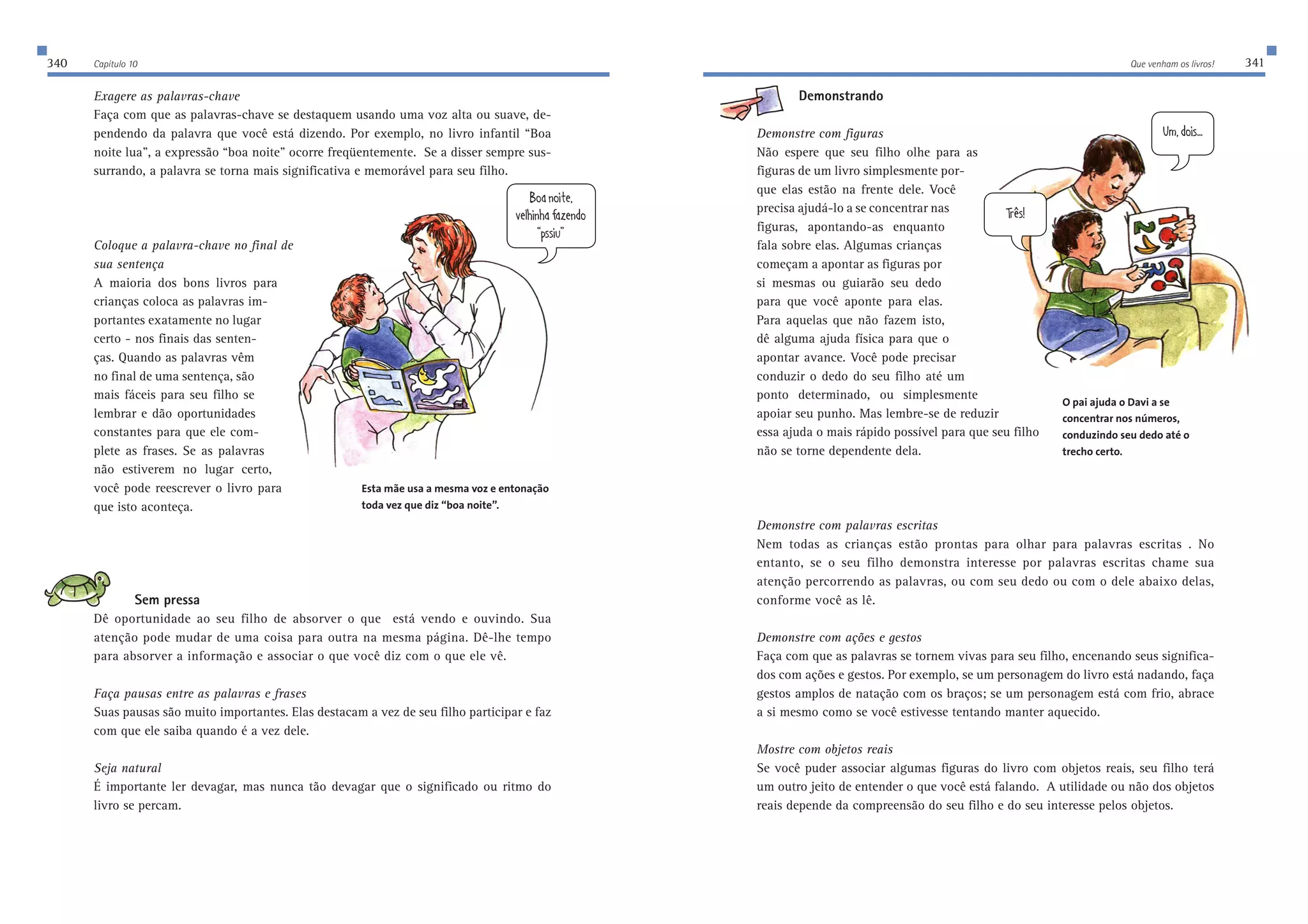340 Capítulo 10 Que venham os livros! 341 
Exagere as palavras-chave 
Faça com que as palavras-chave se destaquem usando uma voz alta ou suave, de-pendendo 
da palavra que você está dizendo. Por exemplo, no livro infantil “Boa 
noite lua”, a expressão “boa noite” ocorre freqüentemente. Se a disser sempre sus-surrando, 
a palavra se torna mais significativa e memorável para seu filho. 
Coloque a palavra-chave no final de 
sua sentença 
A maioria dos bons livros para 
crianças coloca as palavras im-portantes 
exatamente no lugar 
certo - nos finais das senten-ças. 
Quando as palavras vêm 
no final de uma sentença, são 
mais fáceis para seu filho se 
lembrar e dão oportunidades 
constantes para que ele com-plete 
as frases. Se as palavras 
não estiverem no lugar certo, 
você pode reescrever o livro para 
que isto aconteça. 
Sem pressa 
8eWde_j[ 
l[b^_d^WWp[dZe 
Çfii_kÈ 
Dê oportunidade ao seu filho de absorver o que está vendo e ouvindo. Sua 
atenção pode mudar de uma coisa para outra na mesma página. Dê-lhe tempo 
para absorver a informação e associar o que você diz com o que ele vê. 
Faça pausas entre as palavras e frases 
Suas pausas são muito importantes. Elas destacam a vez de seu filho participar e faz 
com que ele saiba quando é a vez dele. 
Seja natural 
É importante ler devagar, mas nunca tão devagar que o significado ou ritmo do 
livro se percam. 
KcZe_i$$$ 
Jh…i 
Demonstrando 
Demonstre com figuras 
Não espere que seu filho olhe para as 
figuras de um livro simplesmente por-que 
elas estão na frente dele. Você 
precisa ajudá-lo a se concentrar nas 
figuras, apontando-as enquanto 
fala sobre elas. Algumas crianças 
começam a apontar as figuras por 
si mesmas ou guiarão seu dedo 
para que você aponte para elas. 
Para aquelas que não fazem isto, 
dê alguma ajuda física para que o 
apontar avance. Você pode precisar 
conduzir o dedo do seu filho até um 
ponto determinado, ou simplesmente 
apoiar seu punho. Mas lembre-se de reduzir 
essa ajuda o mais rápido possível para que seu filho 
não se torne dependente dela. 
Demonstre com palavras escritas 
Nem todas as crianças estão prontas para olhar para palavras escritas . No 
entanto, se o seu filho demonstra interesse por palavras escritas chame sua 
atenção percorrendo as palavras, ou com seu dedo ou com o dele abaixo delas, 
conforme você as lê. 
Demonstre com ações e gestos 
Faça com que as palavras se tornem vivas para seu filho, encenando seus significa-dos 
com ações e gestos. Por exemplo, se um personagem do livro está nadando, faça 
gestos amplos de natação com os braços; se um personagem está com frio, abrace 
a si mesmo como se você estivesse tentando manter aquecido. 
Mostre com objetos reais 
Se você puder associar algumas figuras do livro com objetos reais, seu filho terá 
um outro jeito de entender o que você está falando. A utilidade ou não dos objetos 
reais depende da compreensão do seu filho e do seu interesse pelos objetos. 
Esta mãe usa a mesma voz e entonação 
toda vez que diz “boa noite”. 
O pai ajuda o Davi a se 
concentrar nos números, 
conduzindo seu dedo até o 
trecho certo. 
 