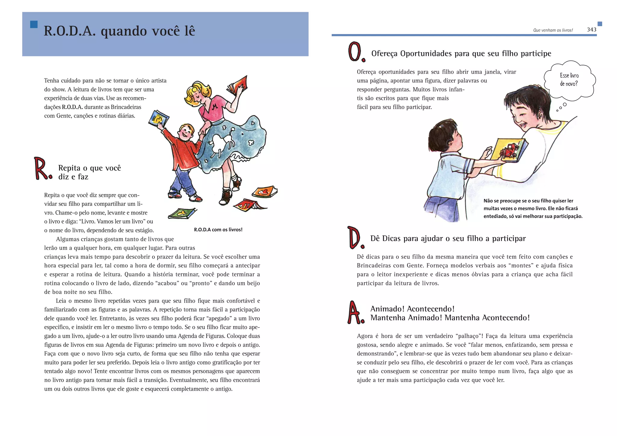 Que venham os livros! 343 
Ofereça Oportunidades para que seu filho participe 
Ofereça oportunidades para seu filho abrir uma janela, virar 
uma página, apontar uma figura, dizer palavras ou 
responder perguntas. Muitos livros infan-tis 
R.O.D.A. quando você lê 
Tenha cuidado para não se tornar o único artista Z[dele5 
do show. A leitura de livros tem que ser uma 
experiência de duas vias. Use as recomen-dações 
são escritos para que fique mais 
fácil para seu filho participar. 
Dê Dicas para ajudar o seu filho a participar 
;ii[b_lhe 
Dê dicas para o seu filho da mesma maneira que você tem feito com canções e 
Brincadeiras com Gente. Forneça modelos verbais aos “montes” e ajuda física 
para o leitor inexperiente e dicas menos óbvias para a criança que acha fácil 
participar da leitura de livros. 
Animado! Acontecendo! 
Mantenha Animado! Mantenha Acontecendo! 
Agora é hora de ser um verdadeiro “palhaço”! Faça da leitura uma experiência 
gostosa, sendo alegre e animado. Se você “falar menos, enfatizando, sem pressa e 
demonstrando”, e lembrar-se que às vezes tudo bem abandonar seu plano e deixar-se 
conduzir pelo seu filho, ele descobrirá o prazer de ler com você. Para as crianças 
que não conseguem se concentrar por muito tempo num livro, faça algo que as 
ajude a ter mais uma participação cada vez que você ler. 
R.O.D.A. durante as Brincadeiras 
com Gente, canções e rotinas diárias. 
Repita o que você 
diz e faz 
Repita o que você diz sempre que con-vidar 
seu filho para compartilhar um li-vro. 
Chame-o pelo nome, levante e mostre 
o livro e diga: “Livro. Vamos ler um livro” ou 
o nome do livro, dependendo de seu estágio. 
Algumas crianças gostam tanto de livros que 
R.O.D.A com os livros! 
lerão um a qualquer hora, em qualquer lugar. Para outras 
crianças leva mais tempo para descobrir o prazer da leitura. Se você escolher uma 
hora especial para ler, tal como a hora de dormir, seu filho começará a antecipar 
e esperar a rotina de leitura. Quando a história terminar, você pode terminar a 
rotina colocando o livro de lado, dizendo “acabou” ou “pronto” e dando um beijo 
de boa noite no seu filho. 
Leia o mesmo livro repetidas vezes para que seu filho fique mais confortável e 
familiarizado com as figuras e as palavras. A repetição torna mais fácil a participação 
dele quando você ler. Entretanto, às vezes seu filho poderá ficar “apegado” a um livro 
específico, e insistir em ler o mesmo livro o tempo todo. Se o seu filho ficar muito ape-gado 
a um livro, ajude-o a ler outro livro usando uma Agenda de Figuras. Coloque duas 
figuras de livros em sua Agenda de Figuras: primeiro um novo livro e depois o antigo. 
Faça com que o novo livro seja curto, de forma que seu filho não tenha que esperar 
muito para poder ler seu preferido. Depois leia o livro antigo como gratificação por ter 
tentado algo novo! Tente encontrar livros com os mesmos personagens que aparecem 
no livro antigo para tornar mais fácil a transição. Eventualmente, seu filho encontrará 
um ou dois outros livros que ele goste e esquecerá completamente o antigo. 
Não se preocupe se o seu filho quiser ler 
muitas vezes o mesmo livro. Ele não ficará 
entediado, só vai melhorar sua participação. 
 