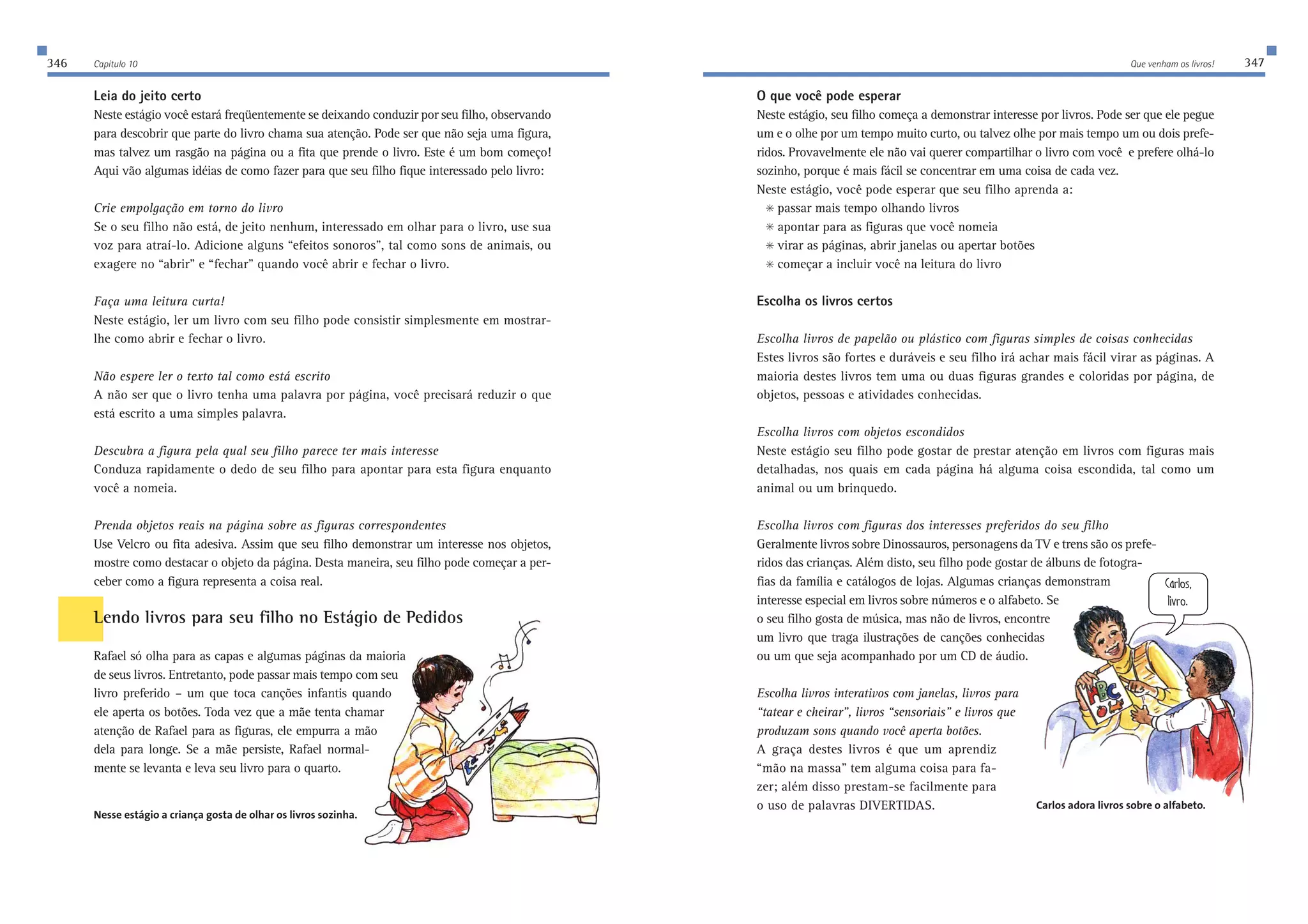 346 Capítulo 10 Que venham os livros! 347 
Leia do jeito certo 
Neste estágio você estará freqüentemente se deixando conduzir por seu filho, observando 
para descobrir que parte do livro chama sua atenção. Pode ser que não seja uma figura, 
mas talvez um rasgão na página ou a fita que prende o livro. Este é um bom começo! 
Aqui vão algumas idéias de como fazer para que seu filho fique interessado pelo livro: 
Crie empolgação em torno do livro 
Se o seu filho não está, de jeito nenhum, interessado em olhar para o livro, use sua 
voz para atraí-lo. Adicione alguns “efeitos sonoros”, tal como sons de animais, ou 
exagere no “abrir” e “fechar” quando você abrir e fechar o livro. 
Faça uma leitura curta! 
Neste estágio, ler um livro com seu filho pode consistir simplesmente em mostrar-lhe 
como abrir e fechar o livro. 
Não espere ler o texto tal como está escrito 
A não ser que o livro tenha uma palavra por página, você precisará reduzir o que 
está escrito a uma simples palavra. 
Descubra a figura pela qual seu filho parece ter mais interesse 
Conduza rapidamente o dedo de seu filho para apontar para esta figura enquanto 
você a nomeia. 
Prenda objetos reais na página sobre as figuras correspondentes 
Use Velcro ou fita adesiva. Assim que seu filho demonstrar um interesse nos objetos, 
mostre como destacar o objeto da página. Desta maneira, seu filho pode começar a per-ceber 
como a figura representa a coisa real. 
Lendo livros para seu filho no Estágio de Pedidos 
Rafael só olha para as capas e algumas páginas da maioria 
de seus livros. Entretanto, pode passar mais tempo com seu 
livro preferido – um que toca canções infantis quando 
ele aperta os botões. Toda vez que a mãe tenta chamar 
atenção de Rafael para as figuras, ele empurra a mão 
dela para longe. Se a mãe persiste, Rafael normal-mente 
se levanta e leva seu livro para o quarto. 
Nesse estágio a criança gosta de olhar os livros sozinha. 
O que você pode esperar 
Neste estágio, seu filho começa a demonstrar interesse por livros. Pode ser que ele pegue 
um e o olhe por um tempo muito curto, ou talvez olhe por mais tempo um ou dois prefe-ridos. 
Provavelmente ele não vai querer compartilhar o livro com você e prefere olhá-lo 
9Whbei 
b_lhe$ 
sozinho, porque é mais fácil se concentrar em uma coisa de cada vez. 
Neste estágio, você pode esperar que seu filho aprenda a: 
 passar mais tempo olhando livros 
 apontar para as figuras que você nomeia 
 virar as páginas, abrir janelas ou apertar botões 
 começar a incluir você na leitura do livro 
Escolha os livros certos 
Escolha livros de papelão ou plástico com figuras simples de coisas conhecidas 
Estes livros são fortes e duráveis e seu filho irá achar mais fácil virar as páginas. A 
maioria destes livros tem uma ou duas figuras grandes e coloridas por página, de 
objetos, pessoas e atividades conhecidas. 
Escolha livros com objetos escondidos 
Neste estágio seu filho pode gostar de prestar atenção em livros com figuras mais 
detalhadas, nos quais em cada página há alguma coisa escondida, tal como um 
animal ou um brinquedo. 
Escolha livros com figuras dos interesses preferidos do seu filho 
Geralmente livros sobre Dinossauros, personagens da TV e trens são os prefe-ridos 
das crianças. Além disto, seu filho pode gostar de álbuns de fotogra-fias 
da família e catálogos de lojas. Algumas crianças demonstram 
interesse especial em livros sobre números e o alfabeto. Se 
o seu filho gosta de música, mas não de livros, encontre 
um livro que traga ilustrações de canções conhecidas 
ou um que seja acompanhado por um CD de áudio. 
Escolha livros interativos com janelas, livros para 
“tatear e cheirar”, livros “sensoriais” e livros que 
produzam sons quando você aperta botões. 
A graça destes livros é que um aprendiz 
“mão na massa” tem alguma coisa para fa-zer; 
além disso prestam-se facilmente para 
o uso de palavras DIVERTIDAS. Carlos adora livros sobre o alfabeto. 
 