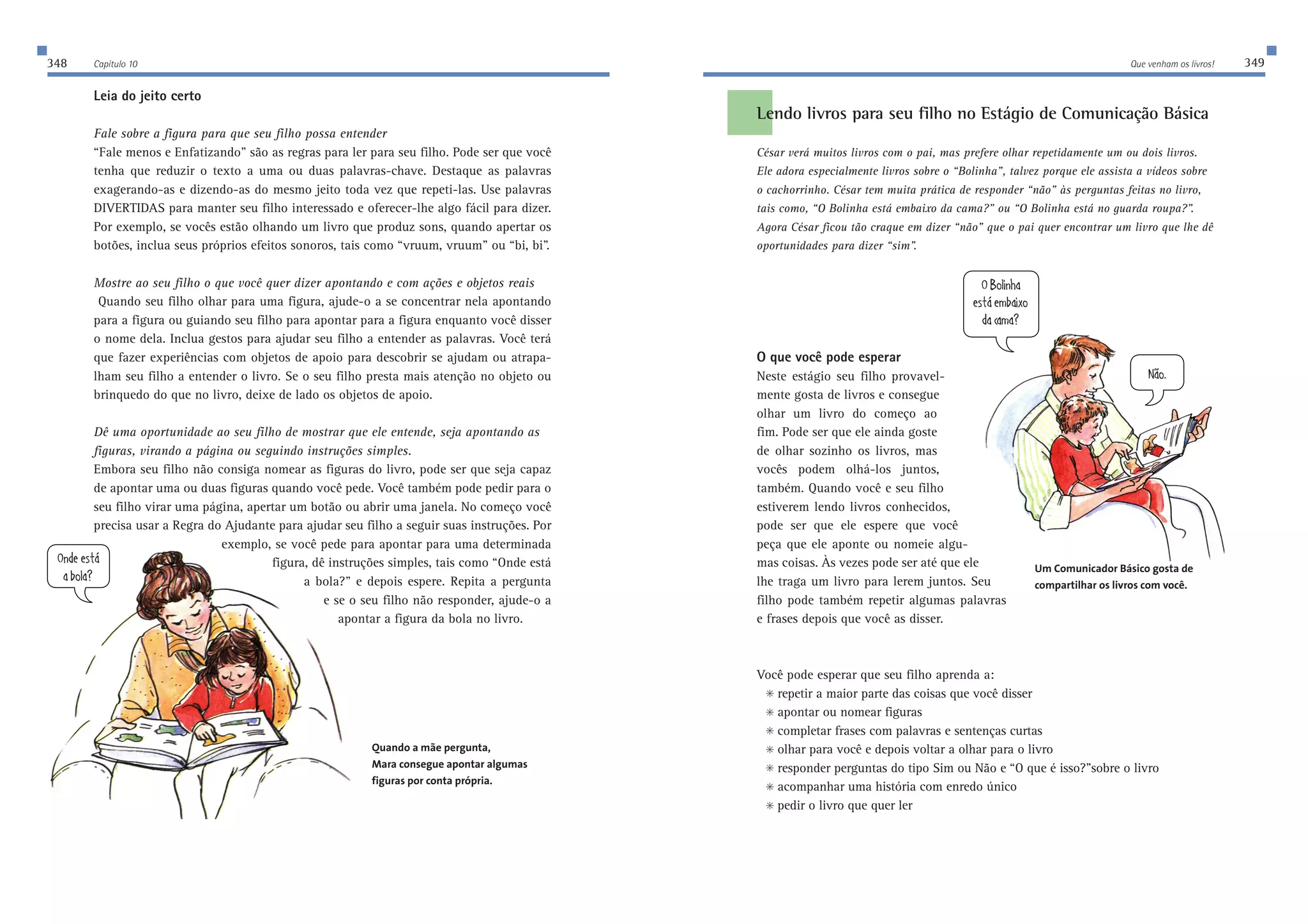 348 Capítulo 10 Que venham os livros! 349 
Lendo livros para seu filho no Estágio de Comunicação Básica 
César verá muitos livros com o pai, mas prefere olhar repetidamente um ou dois livros. 
Ele adora especialmente livros sobre o “Bolinha”, talvez porque ele assista a vídeos sobre 
o cachorrinho. César tem muita prática de responder “não” às perguntas feitas no livro, 
tais como, “O Bolinha está embaixo da cama?” ou “O Bolinha está no guarda roupa?”. 
Agora César ficou tão craque em dizer “não” que o pai quer encontrar um livro que lhe dê 
oportunidades para dizer “sim”. 
O que você pode esperar 
Neste estágio seu filho provavel-mente 
gosta de livros e consegue 
olhar um livro do começo ao 
fim. Pode ser que ele ainda goste 
de olhar sozinho os livros, mas 
vocês podem olhá-los juntos, 
também. Quando você e seu filho 
estiverem lendo livros conhecidos, 
pode ser que ele espere que você 
peça que ele aponte ou nomeie algu-mas 
coisas. Às vezes pode ser até que ele 
lhe traga um livro para lerem juntos. Seu 
filho pode também repetir algumas palavras 
e frases depois que você as disser. 
Você pode esperar que seu filho aprenda a: 
 repetir a maior parte das coisas que você disser 
 apontar ou nomear figuras 
 completar frases com palavras e sentenças curtas 
 olhar para você e depois voltar a olhar para o livro 
 responder perguntas do tipo Sim ou Não e “O que é isso?”sobre o livro 
 acompanhar uma história com enredo único 
 pedir o livro que quer ler 
Leia do jeito certo 
Fale sobre a figura para que seu filho possa entender 
“Fale menos e Enfatizando” são as regras para ler para seu filho. Pode ser que você 
tenha que reduzir o texto a uma ou duas palavras-chave. Destaque as palavras 
exagerando-as e dizendo-as do mesmo jeito toda vez que repeti-las. Use palavras 
DIVERTIDAS para manter seu filho interessado e oferecer-lhe algo fácil para dizer. 
Por exemplo, se vocês estão olhando um livro que produz sons, quando apertar os 
botões, inclua seus próprios efeitos sonoros, tais como “vruum, vruum” ou “bi, bi”. 
Mostre ao seu filho o que você quer dizer apontando e com ações e objetos reais 
Quando seu filho olhar para uma figura, ajude-o a se concentrar nela apontando 
para a figura ou guiando seu filho para apontar para a figura enquanto você disser 
o nome dela. Inclua gestos para ajudar seu filho a entender as palavras. Você terá 
que fazer experiências com objetos de apoio para descobrir se ajudam ou atrapa-lham 
seu filho a entender o livro. Se o seu filho presta mais atenção no objeto ou 
brinquedo do que no livro, deixe de lado os objetos de apoio. 
Dê uma oportunidade ao seu filho de mostrar que ele entende, seja apontando as 
figuras, virando a página ou seguindo instruções simples. 
Embora seu filho não consiga nomear as figuras do livro, pode ser que seja capaz 
de apontar uma ou duas figuras quando você pede. Você também pode pedir para o 
seu filho virar uma página, apertar um botão ou abrir uma janela. No começo você 
precisa usar a Regra do Ajudante para ajudar seu filho a seguir suas instruções. Por 
exemplo, se você pede para apontar para uma determinada 
figura, dê instruções simples, tais como “Onde está 
a bola?” e depois espere. Repita a pergunta 
e se o seu filho não responder, ajude-o a 
apontar a figura da bola no livro. 
Quando a mãe pergunta, 
Mara consegue apontar algumas 
figuras por conta própria. 
EdZ[[ij| 
WXebW5 
E8eb_d^W 
[ij|[cXW_ne 
ZWYWcW5 
D€e$ 
Um Comunicador Básico gosta de 
compartilhar os livros com você. 
 