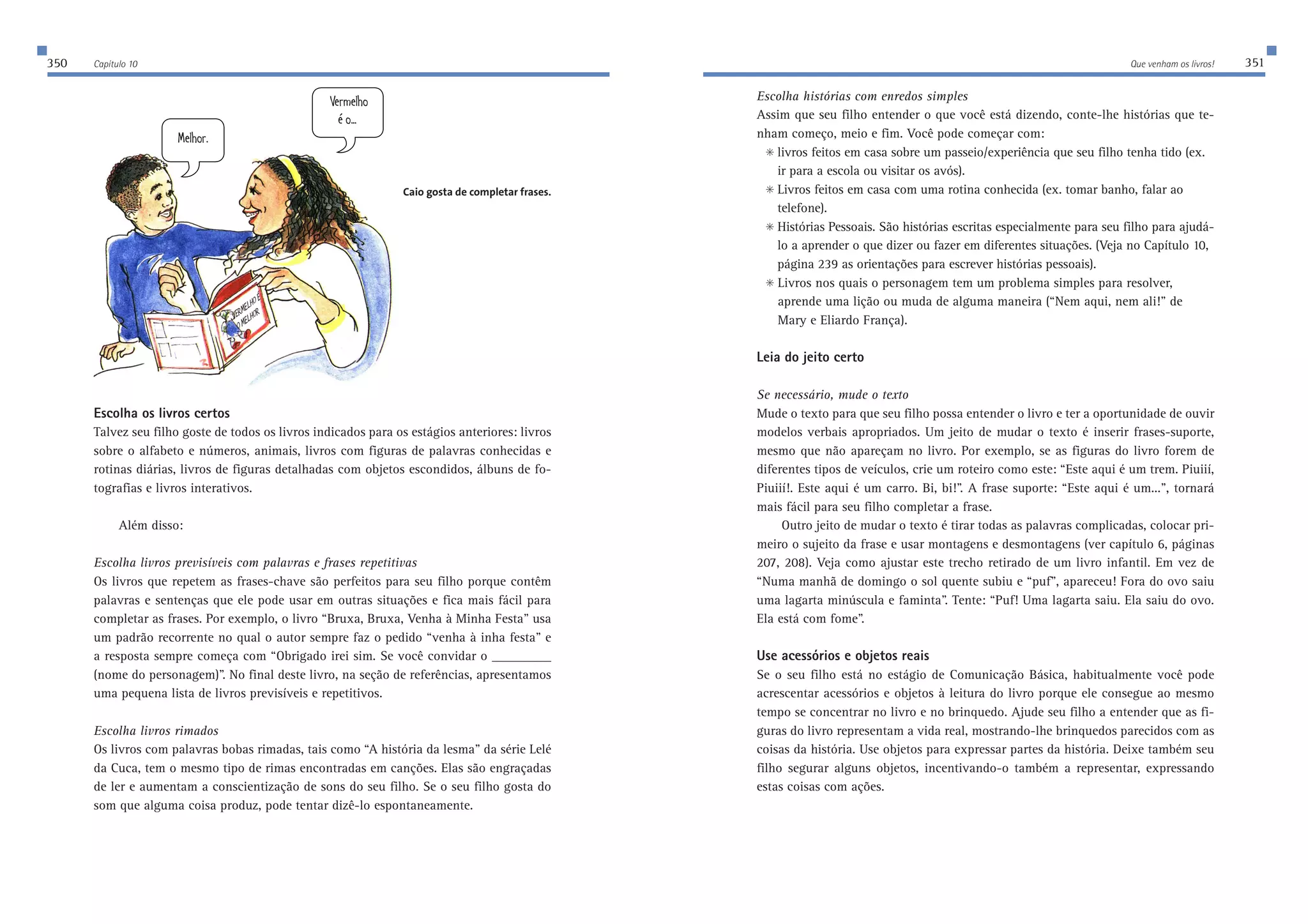 350 Capítulo 10 Que venham os livros! 351 
Escolha os livros certos 
Talvez seu filho goste de todos os livros indicados para os estágios anteriores: livros 
sobre o alfabeto e números, animais, livros com figuras de palavras conhecidas e 
rotinas diárias, livros de figuras detalhadas com objetos escondidos, álbuns de fo-tografias 
e livros interativos. 
Além disso: 
Escolha livros previsíveis com palavras e frases repetitivas 
Os livros que repetem as frases-chave são perfeitos para seu filho porque contêm 
palavras e sentenças que ele pode usar em outras situações e fica mais fácil para 
completar as frases. Por exemplo, o livro “Bruxa, Bruxa, Venha à Minha Festa” usa 
um padrão recorrente no qual o autor sempre faz o pedido “venha à inha festa” e 
a resposta sempre começa com “Obrigado irei sim. Se você convidar o ___________ 
(nome do personagem)”. No final deste livro, na seção de referências, apresentamos 
uma pequena lista de livros previsíveis e repetitivos. 
Escolha livros rimados 
Os livros com palavras bobas rimadas, tais como “A história da lesma” da série Lelé 
da Cuca, tem o mesmo tipo de rimas encontradas em canções. Elas são engraçadas 
de ler e aumentam a conscientização de sons do seu filho. Se o seu filho gosta do 
som que alguma coisa produz, pode tentar dizê-lo espontaneamente. 
Escolha histórias com enredos simples 
Assim que seu filho entender o que você está dizendo, conte-lhe histórias que te-nham 
começo, meio e fim. Você pode começar com: 
 livros feitos em casa sobre um passeio/experiência que seu filho tenha tido (ex. 
ir para a escola ou visitar os avós). 
 Livros feitos em casa com uma rotina conhecida (ex. tomar banho, falar ao 
telefone). 
 Histórias Pessoais. São histórias escritas especialmente para seu filho para ajudá-lo 
a aprender o que dizer ou fazer em diferentes situações. (Veja no Capítulo 10, 
página 239 as orientações para escrever histórias pessoais). 
 Livros nos quais o personagem tem um problema simples para resolver, 
aprende uma lição ou muda de alguma maneira (“Nem aqui, nem ali!” de 
Mary e Eliardo França). 
Leia do jeito certo 
Se necessário, mude o texto 
Mude o texto para que seu filho possa entender o livro e ter a oportunidade de ouvir 
modelos verbais apropriados. Um jeito de mudar o texto é inserir frases-suporte, 
mesmo que não apareçam no livro. Por exemplo, se as figuras do livro forem de 
diferentes tipos de veículos, crie um roteiro como este: “Este aqui é um trem. Piuiií, 
Piuiií!. Este aqui é um carro. Bi, bi!”. A frase suporte: “Este aqui é um...”, tornará 
mais fácil para seu filho completar a frase. 
Outro jeito de mudar o texto é tirar todas as palavras complicadas, colocar pri-meiro 
o sujeito da frase e usar montagens e desmontagens (ver capítulo 6, páginas 
207, 208). Veja como ajustar este trecho retirado de um livro infantil. Em vez de 
“Numa manhã de domingo o sol quente subiu e “puf”, apareceu! Fora do ovo saiu 
uma lagarta minúscula e faminta”. Tente: “Puf! Uma lagarta saiu. Ela saiu do ovo. 
Ela está com fome”. 
Use acessórios e objetos reais 
Se o seu filho está no estágio de Comunicação Básica, habitualmente você pode 
acrescentar acessórios e objetos à leitura do livro porque ele consegue ao mesmo 
tempo se concentrar no livro e no brinquedo. Ajude seu filho a entender que as fi-guras 
do livro representam a vida real, mostrando-lhe brinquedos parecidos com as 
coisas da história. Use objetos para expressar partes da história. Deixe também seu 
filho segurar alguns objetos, incentivando-o também a representar, expressando 
estas coisas com ações. 
L;HC;BEx 
EC;BEH 
C[b^eh$ 
L[hc[b^e 
ƒe$$$ 
Caio gosta de completar frases. 
 