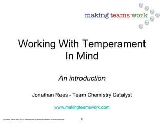 (c) Making Teams Work 2012. Reproduction or distribution subject to written approval. 1
Working With Temperament
In Mind
An introduction
Jonathan Rees - Team Chemistry Catalyst
www.makingteamswork.com
 