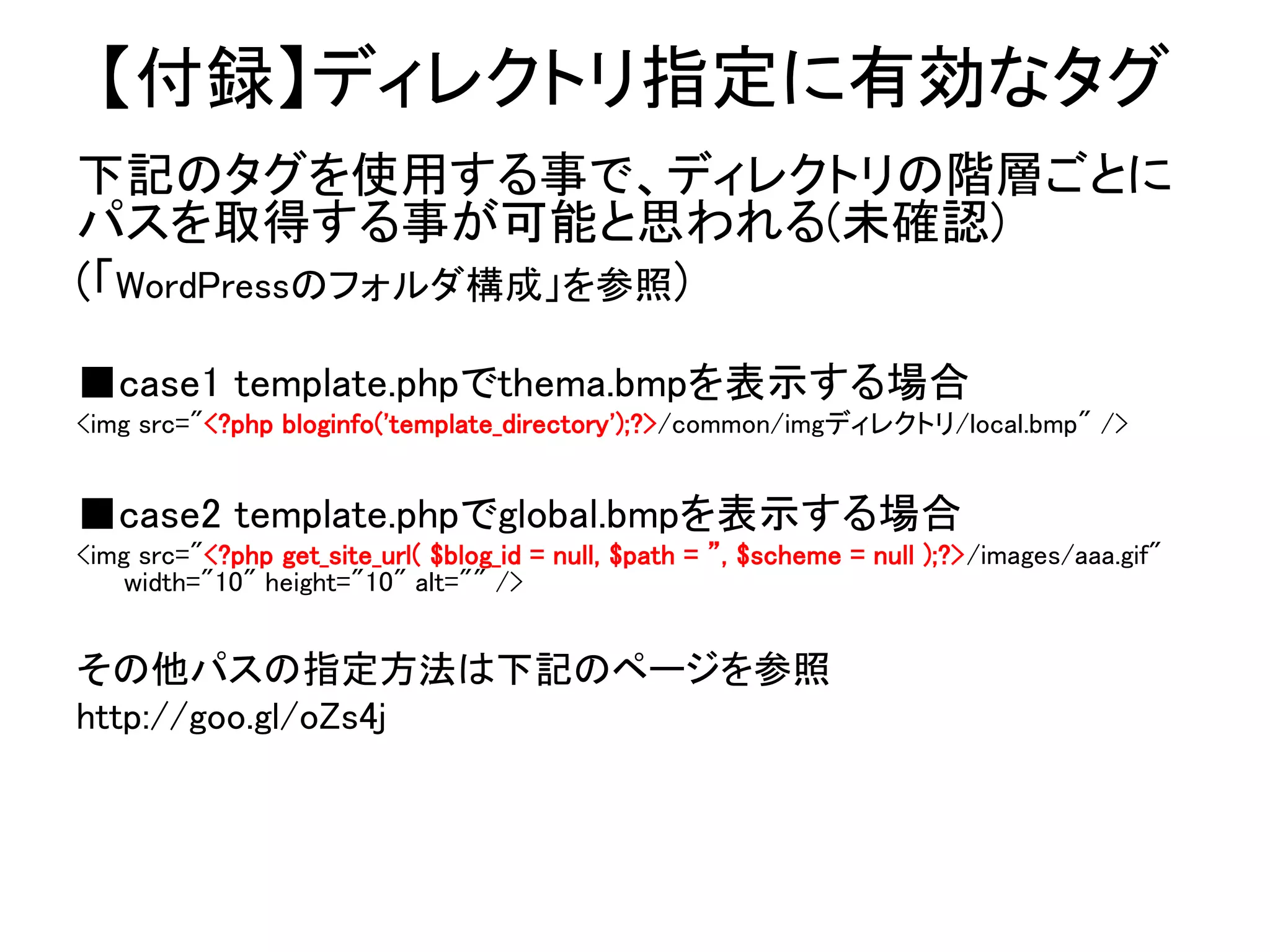 【付録】ディレクトリ指定に有効なタグ
下記のタグを使用する事で、ディレクトリの階層ごとに
パスを取得する事が可能と思われる(未確認)
(「WordPressのフォルダ構成」を参照)
■case1 template.phpでthema.bmpを表示する場合
<img src="<?php bloginfo('template_directory');?>/common/imgディレクトリ/local.bmp" />


■case2 template.phpでglobal.bmpを表示する場合
<img src="<?php get_site_url( $blog_id = null, $path = ”, $scheme = null );?>/images/aaa.gif"
    width="10" height="10" alt="" />


その他パスの指定方法は下記のページを参照
http://goo.gl/oZs4j
 
