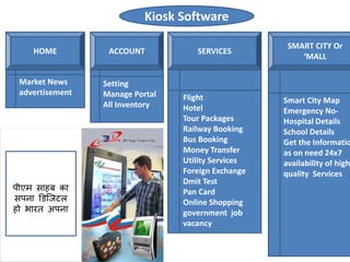 Kiosk Software
HOME ACCOUNT SERVICES
SMART CITY Or
‘MALL
Market News
advertisement
Setting
Manage Portal
All Inventory
Flight
Hotel
Tour Packages
Railway Booking
Bus Booking
Money Transfer
Utility Services
Foreign Exchange
Dmit Test
Pan Card
Online Shopping
government job
vacancy
Smart City Map
Emergency No-
Hospital Details
School Details
Get the Informatio
as on need 24x7
availability of high
quality Services
पीएम साहब का
सपना डिजिटल
हो भारत अपना
 