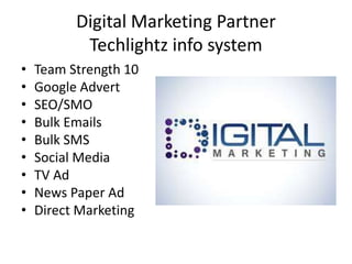 Digital Marketing Partner
Techlightz info system
• Team Strength 10
• Google Advert
• SEO/SMO
• Bulk Emails
• Bulk SMS
• Social Media
• TV Ad
• News Paper Ad
• Direct Marketing
 