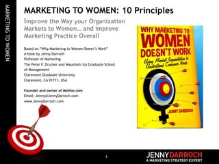 MARKETING TO WOMEN 
MARKETING TO WOMEN: 10 Principles 
Improve the Way your Organization 
Markets to Women… and Improve 
Marketing Practice Overall 
Based on “Why Marketing to Women Doesn’t Work” 
A book by Jenny Darroch 
Professor of Marketing 
The Peter F. Drucker and Masatoshi Ito Graduate School 
of Management 
Claremont Graduate University 
Claremont, CA 91711, USA 
Founder and owner of Mollior.com 
Email: Jenny@JennyDarroch.com 
www.JennyDarroch.com 
1 
 