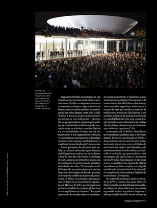 Enquantodebatiamamontagemde um
observatório internacional sobre o net-
-ativismo,DiFeliceecolegasencontraram
numerosas analogias, especialmente de
forma, entre os novos modelos de partici-
pação nas redes digitais, entre 2011 e 2013.
“Embora fossem surpreendentemente
parecidas as reivindicações”, observa
ele, os pesquisadores optaram por anali-
sar as características das formas de inte-
ração entre os ativistas, as redes digitais
e a territorialidade. Ou seja, em vez das
motivações e dos argumentos políticos,
“o que norteou a pesquisa foi a descrição
das interacões nessas manifestacões e a
amplitudedesualocalização”,acrescenta.
Antes, portanto, da efervescência po-
lítica e cultural estimulada por diversas
mobilizações nas redes e nas ruas, dentro
e fora do eixo Rio-São Paulo, o sociólogo
já tinha dado seus primeiros passos na
investigação do potencial do ativismo
articulado nas redes. “O início do estudo
foi inspirado por meus percursos, que me
levaram a investigar na década passada
as formas de conflito na América Latina”,
conta Di Felice. A princípio, o pesquisa-
dor se dedicou ao movimento zapatis-
ta, no México de 1994, que inaugurou o
primeiro modelo de protesto global com
cartas espalhadas na internet. “Em qual-
quer canto do mundo, todos os movimen-
Protesto no
Congresso Nacional
em junho de 2013
contra gastos na
Copa, corrupção e
por melhorias no
transporte, na
saúde e educação
foto ValterCampanato/ABrilustraçãOwikimediacommons
tos atuais encontram o zapa­tismo como
movimento inspirador. Foi um marco. O
rostocobertodosblackblocsedosAnony-
mous vem dos zapatistas, assim como a
recusa da luta pelo poder, a aversão às
tradicionais bandeiras ideológicas e aos
partidos políticos de qualquer tendência
e a possibilidade de criar uma comunica-
ção própria, como alternativa às mídias
oficiais. Esses elementos já se encontra-
vam todos no zapatismo”, diz.
A pesquisa de Di Felice identificou
três momentos distintos para o ativismo
digi­tal. Primeiro, na década de 1990, o
desen­volvimento de movimentos inter-
nacionais temáticos, com a difusão de
ativismos em redes centralizadas, e de
movimentos teóricos da estética na Aus-
trália e na Índia, que pretendiam criar
estratégias de ações com os chamados
tactical media. Sua atuação se dava nas
artes e na política com a busca de táticas
inovadoras de intervenções, com rápida
ramificação internacional. Um exemplo
é o surgimento dos protestos digitais do
movimento Cyberpunk. 
No segundo momento, ainda na déca-
da de 1990 e começo dos anos 2000, Di
Felice assistiu aos desdobramentos da fa-
se indígena e cibernética que encontrou
expressão na luta zapatista e inspirou o
Fórum Social Mundial. Assim vieram as
pESQUISA FAPESP 217  z  71
 