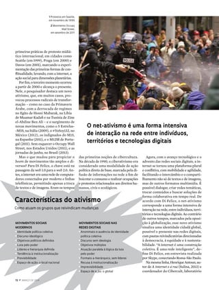 Agora, com o avanço tecnológico e o
advento das redes sociais digitais, a in-
ternet se tornou uma plataforma plural
e conflitiva, com mobilidade e agilidade,
facilitando o intercâmbio e o comparti-
lhamento não só de textos e de imagens,
mas de outros formatos multimídia. É
possível dialogar, criar redes temáticas,
trocar conteúdos e buscar soluções de
forma colaborativa em tempo real. De
acordo com Di Felice, o net-ativismo
corresponde a uma forma intensiva de
interação na rede, entre indivíduos, terri-
tórios e tecnologias digitais. Ao contrário
de outros tempos, marcados pela oposi-
ção à globalização, esse novo ativismo
sinaliza uma identidade cidadã global,
possível e presente nas redes digitais,
com pautas reivindicatórias direcionadas
à democracia, à equidade e à sustenta-
bilidade. “A internet é uma construção
coletiva. É uma rede inteligente”, de-
fine Di Felice, em entrevista realizada
por Skype, conectando Roma-São Paulo. 
Namesmalinha,HenriqueAntoun, au-
tor de A internet e a rua (Sulina, 2013) e
coordenador do Cibercult, laboratório
1 Protestos em Seattle,
em novembro de 1999
2 Movimento Occupy
Wall Street,
em setembro de 2011
primeiras práticas de protesto midiá-
tico internacional, em cidades como
Seattle (em 1999), Praga (em 2000) e
Davos (em 2001), marcando a experi-
mentaçãodasprimeiras formas de con-
flitualidade, levando, com a internet, a
ação social para dimensões planetárias.
Por fim, o terceiro momento ocorreu
a partir de 2000 e alcança o presente.
Nele, o pesquisador destaca um novo
ativismo, que, em muitos casos, pro-
vocou processos radicais de transfor-
mação – como no caso da Primavera
Árabe, com a derrocada de regimes
no Egito de Hosni Mubarak, na Líbia
de Muamar Kadafi e na Tunísia de Zine
el-Abdine Ben Ali – e o surgimento de
novas movimentos, como o 5 Estrelas-
-M5S, na Itália (2009), o #YoSoy132, no
México (2012), os indignados do M15,
na Espanha (2011), e o M12M de Portu-
gal (2011). Sem esquecer o Occupy Wall
Street, nos Estados Unidos (2011), e as
jornadas de junho, no Brasil (2013).
Mas o que mudou para propiciar o
boom de movimentos tão amplos e di-
versos? Para Di Felice, a chave está na
passagem da web 1.0 para a web 2.0. An-
tes, a internet era uma rede de computa-
dores conectados por modems e linhas
telefônicas, permitindo apenas a troca
de textos e de imagens. Eram os tempos
das primeiras noções de cibercultura.
Na década de 1990, o ciberativismo era
considerado uma modalidade de ação
política direta de base, marcada pela di-
fusão de informações na rede a fim de
boicotar o consumo e realizar ocupações
e protestos relacionados aos direitos hu-
manos, civis e ecológicos.
O net-ativismo é uma forma intensiva
de interação na rede entre indivíduos,
territórios e tecnologias digitais
1
Características do ativismo
Como atuam os grupos que reivindicam mudanças
Movimentos sociais
modernos
n
Identidade política coletiva
n
Discurso ideológico
n
Objetivos políticos definidos
n
Luta pelo poder
n
Líderes e hierarquia definida
n
Tendência à institucionalização
n
Previsibilidade
n
Espaço de ação: o local nacional
Movimentos sociais nas
redes digitais
n
Anonimato e ausência de identidade
	 política coletiva
n
Discurso sem ideologia
n
Objetivos múltiplos
n
Atuação paralela à lógica da luta
	 pelo poder
n
Formato a-hierárquico, sem líderes
n
Recusa à institucionalização
n
Imprevisibilidade
n
Espaço de ação: o global
72  z  março DE 2014
 