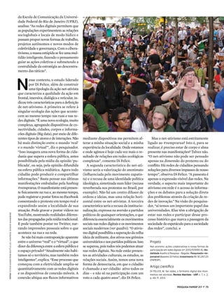 pESQUISA FAPESP 217  z  73
mediante dispositivos me permitem al-
terar a minha situação social e a minha
experiência da localidade. Onde estamos
e onde agimos é hoje cada vez mais o re-
sultado de relações em redes ecológicas
complexas”, comenta Di Felice.
A segunda característica do net-ati-
vismo seria a valorização do anonimato
(influenciada pelo movimento zapatis-
ta) e a recusa de uma identidade política
ideológica, sintetizada num líder (recusa
reverberada nos protestos no Brasil, por
exemplo). Não há um centro difusor de
ordens e ideias, mas uma relação hori-
zontal entre os net-ativistas. A terceira
característica seria a recusa da institucio-
nalização, expressa na aversão a partidos
políticos de quaisquer orientações, o que
diferencia essencialmente os movimentos
sociais nas redes digitais e os movimentos
sociais modernos (ver quadro). “O ativis-
mo digital possibilita a superação da velha
ideia de militante, dos ativos nos grêmios
universitáriosenospartidospolíticos.Isso
se superou, pois todos nós podemos atuar
nas redes digitais. Na rede estão presen-
tes as atividades culturais, os estudos, as
relações sociais. Assim, temos uma nova
forma de democracia, em que o cidadão
é chamado a ser cidadão ativo todos os
dias – e não só na participação com um
voto a cada quatro anos”, diz Di Felice.
da Escola de Comunicação da Universi-
dade Federal do Rio de Janeiro (UFRJ),
analisa: “As redes digitais permitem que
as populações experimentem as relações
socioglobais e locais de modo lúdico e
possam propor novas formas de trabalho,
projetos autônomos e novos modos de
coletividade e governança. Com o cibera-
tivismo, a massa estúpida se fez uma mul-
tidão inteligente, fazendo o pensamento
guiar as ações coletivas e submetendo a
centralidade da estratégia ao descentra-
mento das táticas”.
N
esse contexto, o estudo liderado
por Di Felice, além de construir
uma tipologia da ação net-ativista
que caracteriza a qualidade da ação em
frontal, imersiva, dialógica e reticular, in-
dicou três características para a definição
de net-ativismo. A primeira se refere à
singular ecologia das ações que aconte-
cem ao mesmo tempo nas ruas e nas re-
des digitais. “É uma nova ecologia, muito
complexa, agregando dispositivos de co-
nectividade, cidades, corpos e informa-
cões digitais (Big data), por meio de dife-
rentestiposdeatoresedeinterações.Não
há mais distinção entre o mundo ‘real’
e o mundo ‘virtual’”, diz o pesquisador.
“Isso inaugura uma nova forma de cida-
dania que supera a esfera pública, antes
possibilitada pela mídia da opinião ‘pu-
blicada’, ou seja, pela opinião difundida
na esfera pública midiática. Agora todo
cidadão pode produzir e compartilhar
informações.” Basta pensar nas últimas
manifestações embaladas pela hashtag
#vemprarua. O manifestante está presen-
te fisicamente na rua e, ao mesmo tempo,
pode registrar e postar fotos no Facebook
comentando o protesto em tempo real e
expandindo assim a localidade de sua
atuação. Pode gravar e postar vídeos no
YouTube, mostrando realidades diferen-
tesdaspropagadaspelamídiatradicional.
E pode também postar no Twitter, nar-
rando impressões pessoais sobre o que
acontece na rua e na rede. 
Se não há mais contraposição aparente
entre o universo “real” e o “virtual”, o que
dizer da diferença entre a esfera pública e
o espaço privado? “Atualmente não habi-
tamos só o território, mas também redes
inteligentes”, explica. “Esse processo que
começou com a eletricidade amplia-se
quantitativamente com as redes digitais
e os dispositivos de conexão móveis. A
conexão ubíqua aos fluxos informativos
Projeto
Net-ativismo: ações colaborativas e novas formas de
participação em redes digitais (nº 2010/50999-6); Mo-
dalidade Auxílio à Pesquisa – Regular; Pesquisador res-
ponsável Massimo Di Felice; Investimento R$ 30.267,23
(FAPESP).
Artigo científico
DI FELICE, M. Ser redes: o formismo digital dos movi-
mentos net-ativistas. Revista Matrizes - USP. v. 7, n. 2,
p. 49-71. 2013. 
2
fotos 1SteveKaiserfromSeattle–US/wikipedia2DavidShankbone
Mas o net-ativismo está estritamente
ligado ao #vemprarua? Isto é, para se
realizar, é preciso estar de corpo e alma
presente nas manifestações? Talvez não.
“O net-ativismo não pode ser pensado
apenas na dimensão do protesto ou do
conflito. Há redes de cidadãos pensando
soluções para diversos impasses de nosso
tempo”, observa Di Felice. “A passeata é
apenas a expressão visível das redes. Na
verdade, o aspecto mais importante do
ativismo em rede é o acesso às informa-
ções e os debates para a solução direta
dos problemas através da criação de re-
des de inovação.” Na visão do pesquisa-
dor, “aí temos um importante papel das
universidades. Elas têm a obrigação de
estar nas redes e participar desse pro-
cesso histórico que marca a passagem da
sociedade do espetáculo para a sociedade
das redes”, conclui. n
 