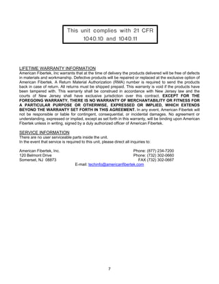 7
LIFETIME WARRANTY INFORMATION
American Fibertek, Inc warrants that at the time of delivery the products delivered will be free of defects
in materials and workmanship. Defective products will be repaired or replaced at the exclusive option of
American Fibertek. A Return Material Authorization (RMA) number is required to send the products
back in case of return. All returns must be shipped prepaid. This warranty is void if the products have
been tampered with. This warranty shall be construed in accordance with New Jersey law and the
courts of New Jersey shall have exclusive jurisdiction over this contract. EXCEPT FOR THE
FOREGOING WARRANTY, THERE IS NO WARRANTY OF MERCHANTABILITY OR FITNESS FOR
A PARTICULAR PURPOSE OR OTHERWISE, EXPRESSED OR IMPLIED, WHICH EXTENDS
BEYOND THE WARRANTY SET FORTH IN THIS AGREEMENT. In any event, American Fibertek will
not be responsible or liable for contingent, consequential, or incidental damages. No agreement or
understanding, expressed or implied, except as set forth in this warranty, will be binding upon American
Fibertek unless in writing, signed by a duly authorized officer of American Fibertek.
SERVICE INFORMATION
There are no user serviceable parts inside the unit.
In the event that service is required to this unit, please direct all inquiries to:
American Fibertek, Inc. Phone: (877) 234-7200
120 Belmont Drive Phone: (732) 302-0660
Somerset, NJ 08873 FAX (732) 302-0667
E-mail: techinfo@americanfibertek.com
 