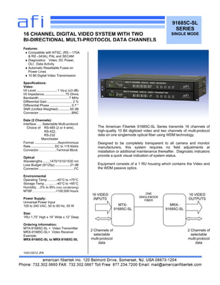 The American Fibertek 91685C-SL Series transmits 16 channels of
high-quality 10 Bit digitized video and two channels of multi-protocol
data on one singlemode optical fiber using WDM technology.
Designed to be completely transparent to all camera and monitor
manufacturers, this system requires no field adjustments at
installation or additional maintenance thereafter. Diagnostic indicators
provide a quick visual indication of system status.
Equipment consists of a 1 RU housing which contains the Video and
the WDM passive optics.
91685C-SL
SERIES
SINGLE MODE
Features:
 Compatible with NTSC, (RS – 170A
& RS –343A), PAL and SECAM
 Diagnostics: Video, DC Power,
OLI , Data Activity
 Automatic Resettable Fuses on
Power Lines
 10 Bit Digital Video Transmission
Specifications:
Video:
I/0 Level ....................... 1 Vp-p (±3 dB)
I/0 Impedance.......................75 Ohms
Bandwidth.................................7 MHz
Differential Gain............................ 2 %
Differential Phase ........................0.7 °
SNR (Unified Weighted) ............65 dB
Connector ....................................BNC
Data (2 Channels):
Interface……Selectable Multi-protocol
Choice of: RS-485 (2 or 4 wire),
RS-422,
RS-232
Manchester
Format ..........................Asynchronous
Rate .......................... DC to 115 Kbit/s
Connector……………..Terminal Block
Optical
Wavelengths........1470/1510/1530 nm
Loss Budget (9/125µ) ................21 dB
Connector .......................................FC
Environmental
Operating Temp….......-40°C to +75°C
Storage Temp……..….-40°C to +85°C
Humidity….0% to 95% (non condensing)
MTBF………………….>100,000 hours
Power Supply:
Universal Power Input
100 to 240 VAC, 50 to 60 Hz, 55 W
Size:
1RU 1.75” High x 19” Wide x 12” Deep
Ordering information:
MTX-91685C-SL = Video Transmitter
MRX-91685C-SL= Video Receiver
Example:
MRX-91685C-SL to MRX-91685C-SL
10/01/2012 JPK
16 CHANNEL DIGITAL VIDEO SYSTEM WITH TWO
BI-DIRECTIONAL MULTI-PROTOCOL DATA CHANNELS
MTX-
91685C-SL
MRX-
91685C-SL
ONE
SINGLEMODE
FIBER
16 VIDEO
INPUTS
16 VIDEO
OUTPUTS
2 Channels of
selectable
multi-protocol
data
2 Channels of
selectable
multi-protocol
data
 