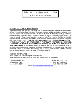 10
LIFETIME WARRANTY INFORMATION
American Fibertek, Inc warrants that at the time of delivery the products delivered will be free of
defects in materials and workmanship. Defective products will be repaired or replaced at the
exclusive option of American Fibertek. A Return Material Authorization (RMA) number is
required to send the products back in case of return. All returns must be shipped prepaid. This
warranty is void if the products have been tampered with. This warranty shall be construed in
accordance with New Jersey law and the courts of New Jersey shall have exclusive jurisdiction
over this contract. EXCEPT FOR THE FOREGOING WARRANTY, THERE IS NO WARRANTY
OF MERCHANTABILITY OR FITNESS FOR A PARTICULAR PURPOSE OR OTHERWISE,
EXPRESSED OR IMPLIED, WHICH EXTENDS BEYOND THE WARRANTY SET FORTH IN
THIS AGREEMENT. In any event, American Fibertek will not be responsible or liable for
contingent, consequential, or incidental damages. No agreement or understanding, expressed
or implied, except as set forth in this warranty, will be binding upon American Fibertek unless in
writing, signed by a duly authorized officer of American Fibertek.
SERVICE INFORMATION
There are no user serviceable parts inside the unit.
In the event that service is required to this unit, please direct all inquiries to:
American Fibertek, Inc. Phone: (877) 234-7200
120 Belmont Drive Phone: (732) 302-0660
Somerset, NJ 08873 FAX (732) 302-0667
E-mail: techinfo@americanfibertek.com
 