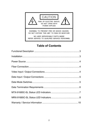 2
Table of Contents
Functional Description ........................................................................3
Installation...........................................................................................3
Power Source .....................................................................................4
Fiber Connection.................................................................................4
Video Input / Output Connections .......................................................4
Data Input / Output Connections ........................................................5
Data Mode Switches ...........................................................................5
Data Termination Requirements .........................................................6
MTX-91685C-SL Status LED Indicators .............................................7
MRX-91685C-SL Status LED Indicators.............................................8
Warranty / Service Information .........................................................10
 