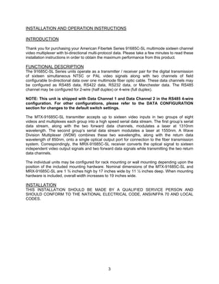 3
INSTALLATION AND OPERATION INSTRUCTIONS
INTRODUCTION
Thank you for purchasing your American Fibertek Series 91685C-SL multimode sixteen channel
video multiplexer with bi-directional multi-protocol data. Please take a few minutes to read these
installation instructions in order to obtain the maximum performance from this product.
FUNCTIONAL DESCRIPTION
The 91685C-SL Series units operate as a transmitter / receiver pair for the digital transmission
of sixteen simultaneous NTSC or PAL video signals along with two channels of field
configurable bi-directional data over one multimode fiber optic cable. These data channels may
be configured as RS485 data, RS422 data, RS232 data, or Manchester data. The RS485
channel may be configured for 2-wire (half duplex) or 4-wire (full duplex).
NOTE: This unit is shipped with Data Channel 1 and Data Channel 2 in the RS485 4-wire
configuration. For other configurations, please refer to the DATA CONFIGURATION
section for changes to the default switch settings.
The MTX-91685C-SL transmitter accepts up to sixteen video inputs in two groups of eight
videos and multiplexes each group into a high speed serial data stream. The first group’s serial
data stream, along with the two forward data channels, modulates a laser at 1310nm
wavelength. The second group’s serial data stream modulates a laser at 1550nm. A Wave
Division Multiplexer (WDM) combines these two wavelengths, along with the return data
wavelength of 850nm, onto a single optical output port for connection to the fiber transmission
system. Correspondingly, the MRX-91685C-SL receiver converts the optical signal to sixteen
independent video output signals and two forward data signals while transmitting the two return
data channels.
The individual units may be configured for rack mounting or wall mounting depending upon the
position of the included mounting hardware. Nominal dimensions of the MTX-91685C-SL and
MRX-91685C-SL are 1 ¾ inches high by 17 inches wide by 11 ½ inches deep. When mounting
hardware is included, overall width increases to 19 inches wide.
INSTALLATION
THIS INSTALLATION SHOULD BE MADE BY A QUALIFIED SERVICE PERSON AND
SHOULD CONFORM TO THE NATIONAL ELECTRICAL CODE, ANSI/NFPA 70 AND LOCAL
CODES.
 