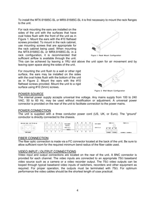 4
To install the MTX-91685C-SL or MRX-91685C-SL it is first necessary to mount the rack flanges
to the unit.
For rack mounting the ears are installed on the
sides of the unit with the surfaces that have
oval holes flush with the front of the unit as in
Figure 1. Mount the ears with the #10 flathead
screws provided. To mount in the rack cabinet,
use mounting screws that are appropriate for
the rack cabinet being used. When mounting
the MTX-91685C-SL or MRX-91685C-SL in a
rack configuration, it is recommended that
sufficient airflow is available through the unit.
This can be achieved by leaving a 1RU slot above the unit open for air movement and by
leaving open space along the sides of the unit.
For mounting the unit flush to a wall or other rigid
surface, the ears may be installed on the sides
with the oval holes flush with the bottom of the unit
as in Figure 2. Mount the ears with the #10
flathead screws provided. Mount the unit to a rigid
surface using #10 (5mm) screws.
POWER SOURCE
The internal power supply accepts universal line voltage. Any mains supply from 100 to 240
VAC, 50 to 60 Hz, may be used without modification or adjustment. A universal power
connector is provided on the rear of the unit to facilitate connection to the power mains.
POWER CONNECTION
The unit is supplied with a three conductor power cord (US, UK, or Euro). The “ground”
conductor is directly connected to the chassis.
FIBER CONNECTION
The fiber optic connection is made via a FC connector located at the back of the unit. Be sure to
allow sufficient room for the required minimum bend radius of the fiber cable used.
VIDEO INPUT / OUTPUT CONNECTIONS
Video input and output connections are located on the rear of the unit. A BNC connector is
provided for each channel. The video inputs are connected to an appropriate 75 baseband
video source such as a camera or a video recorder output. The 75 video outputs can be
looped through typical baseband video inputs of switchers, recorders and other equipment as
required. For proper operation, the outputs must be terminated with 75. For optimum
performance the video cables should be the shortest length of coax practical.
 