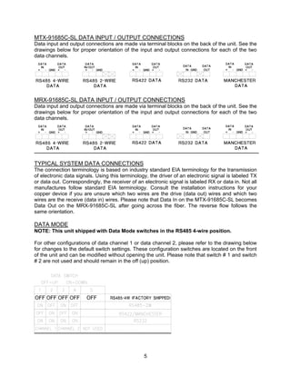 5
MTX-91685C-SL DATA INPUT / OUTPUT CONNECTIONS
Data input and output connections are made via terminal blocks on the back of the unit. See the
drawings below for proper orientation of the input and output connections for each of the two
data channels.
MRX-91685C-SL DATA INPUT / OUTPUT CONNECTIONS
Data input and output connections are made via terminal blocks on the back of the unit. See the
drawings below for proper orientation of the input and output connections for each of the two
data channels.
TYPICAL SYSTEM DATA CONNECTIONS
The connection terminology is based on industry standard EIA terminology for the transmission
of electronic data signals. Using this terminology, the driver of an electronic signal is labeled TX
or data out. Correspondingly, the receiver of an electronic signal is labeled RX or data in. Not all
manufactures follow standard EIA terminology. Consult the installation instructions for your
copper device if you are unsure which two wires are the drive (data out) wires and which two
wires are the receive (data in) wires. Please note that Data In on the MTX-91685C-SL becomes
Data Out on the MRX-91685C-SL after going across the fiber. The reverse flow follows the
same orientation.
DATA MODE
NOTE: This unit shipped with Data Mode switches in the RS485 4-wire position.
For other configurations of data channel 1 or data channel 2, please refer to the drawing below
for changes to the default switch settings. These configuration switches are located on the front
of the unit and can be modified without opening the unit. Please note that switch # 1 and switch
# 2 are not used and should remain in the off (up) position.
 