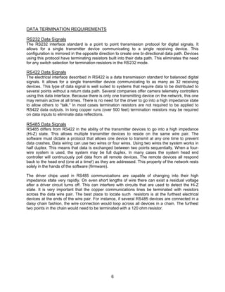 6
DATA TERMINATION REQUIREMENTS
RS232 Data Signals
The RS232 interface standard is a point to point transmission protocol for digital signals. It
allows for a single transmitter device communicating to a single receiving device. This
configuration is mirrored in the opposite direction to create one bi-directional data path. Devices
using this protocol have terminating resistors built into their data path. This eliminates the need
for any switch selection for termination resistors in the RS232 mode.
RS422 Data Signals
The electrical interface described in RS422 is a data transmission standard for balanced digital
signals. It allows for a single transmitter device communicating to as many as 32 receiving
devices. This type of data signal is well suited to systems that require data to be distributed to
several points without a return data path. Several companies offer camera telemetry controllers
using this data interface. Because there is only one transmitting device on the network, this one
may remain active at all times. There is no need for the driver to go into a high impedance state
to allow others to "talk." In most cases termination resistors are not required to be applied to
RS422 data outputs. In long copper runs (over 500 feet) termination resistors may be required
on data inputs to eliminate data reflections.
RS485 Data Signals
RS485 differs from RS422 in the ability of the transmitter devices to go into a high impedance
(Hi-Z) state. This allows multiple transmitter devices to reside on the same wire pair. The
software must dictate a protocol that allows one device to transmit at any one time to prevent
data crashes. Data wiring can use two wires or four wires. Using two wires the system works in
half duplex. This means that data is exchanged between two points sequentially. When a four-
wire system is used, the system may be full duplex. In many cases the system head end
controller will continuously poll data from all remote devices. The remote devices all respond
back to the head end (one at a time!) as they are addressed. This property of the network rests
solely in the hands of the software (firmware).
The driver chips used in RS485 communications are capable of changing into their high
impedance state very rapidly. On even short lengths of wire there can exist a residual voltage
after a driver circuit turns off. This can interfere with circuits that are used to detect the Hi-Z
state. It is very important that the copper communications lines be terminated with resistors
across the data wire pair. The best place to locate such resistors is at the furthest electrical
devices at the ends of the wire pair. For instance, if several RS485 devices are connected in a
daisy chain fashion, the wire connection would loop across all devices in a chain. The furthest
two points in the chain would need to be terminated with a 120 ohm resistor.
 