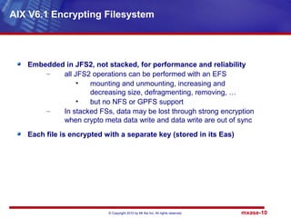 © Copyright 2010 by Mt Xia Inc, All rights reserved. mxase-10
Embedded in JFS2, not stacked, for performance and reliability
– all JFS2 operations can be performed with an EFS
• mounting and unmounting, increasing and
decreasing size, defragmenting, removing, …
• but no NFS or GPFS support
– In stacked FSs, data may be lost through strong encryption
when crypto meta data write and data write are out of sync
Each file is encrypted with a separate key (stored in its Eas)
AIX V6.1 Encrypting Filesystem
 