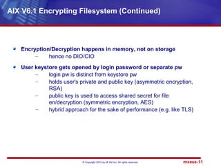 © Copyright 2010 by Mt Xia Inc, All rights reserved. mxase-11
Encryption/Decryption happens in memory, not on storage
– hence no DIO/CIO
User keystore gets opened by login password or separate pw
– login pw is distinct from keystore pw
– holds user's private and public key (asymmetric encryption,
RSA)
– public key is used to access shared secret for file
en/decryption (symmetric encryption, AES)
– hybrid approach for the sake of performance (e.g. like TLS)
AIX V6.1 Encrypting Filesystem (Continued)
 