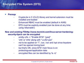 © Copyright 2010 by Mt Xia Inc, All rights reserved. mxase-12
Prereqs
– CryptoLite in C (CLiC) library and kernel extension must be
installed and loaded
– Enhanced RBAC must be enabled (default in AIX6)
– EFS must be explicity enabled (can be done at any time
using 'efsenable')
New and existing FShttp://www.tecmint.com/linux-server-hardening-
security-tips/s can be encrypted
– smitty crfs -> "Enable EFS? [yes]"
– 'crfs' or 'chfs' along with "-a efs=yes"
– not to be applied on "/", /usr, /var and /opt since keystore
can't be opened during boot
– but that's OK, since EFS' main focus is on
protectinguser/application data
– encrypted files can be identified by 'ls -U'
Encrypted File System (EFS)
 