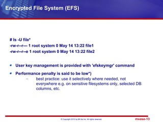 © Copyright 2010 by Mt Xia Inc, All rights reserved. mxase-13
# ls -U file*
-rw-r--r--- 1 root system 0 May 14 13:22 file1
-rw-r--r--e 1 root system 0 May 14 13:22 file2
User key management is provided with 'efskeymgr' command
Performance penalty is said to be low*)
– best practice: use it selectively where needed, not
everywhere e.g. on sensitive filesystems only, selected DB
columns, etc.
Encrypted File System (EFS)
 