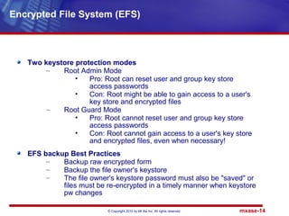 © Copyright 2010 by Mt Xia Inc, All rights reserved. mxase-14
Two keystore protection modes
– Root Admin Mode
• Pro: Root can reset user and group key store
access passwords
• Con: Root might be able to gain access to a user's
key store and encrypted files
– Root Guard Mode
• Pro: Root cannot reset user and group key store
access passwords
• Con: Root cannot gain access to a user's key store
and encrypted files, even when necessary!
EFS backup Best Practices
– Backup raw encrypted form
– Backup the file owner's keystore
– The file owner's keystore password must also be "saved" or
files must be re-encrypted in a timely manner when keystore
pw changes
Encrypted File System (EFS)
 