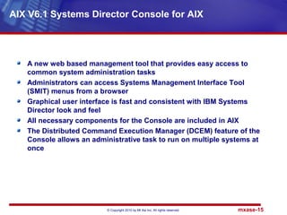 © Copyright 2010 by Mt Xia Inc, All rights reserved. mxase-15
A new web based management tool that provides easy access to
common system administration tasks
Administrators can access Systems Management Interface Tool
(SMIT) menus from a browser
Graphical user interface is fast and consistent with IBM Systems
Director look and feel
All necessary components for the Console are included in AIX
The Distributed Command Execution Manager (DCEM) feature of the
Console allows an administrative task to run on multiple systems at
once
AIX V6.1 Systems Director Console for AIX
 