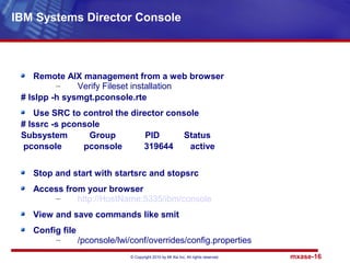 © Copyright 2010 by Mt Xia Inc, All rights reserved. mxase-16
Remote AIX management from a web browser
– Verify Fileset installation
# lslpp -h sysmgt.pconsole.rte
Use SRC to control the director console
# lssrc -s pconsole
Subsystem Group PID Status
pconsole pconsole 319644 active
Stop and start with startsrc and stopsrc
Access from your browser
– http://HostName:5335/ibm/console
View and save commands like smit
Config file
– /pconsole/lwi/conf/overrides/config.properties
IBM Systems Director Console
 