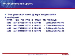 © Copyright 2010 by Mt Xia Inc, All rights reserved. mxase-17
From global LPAR use the -@ flag to designate WPAR
# ps -ef -@ ec08
WPAR UID PID PPID C STIME TTY TIME CMD
ec08 root 217128 389182 0 15:00:58 - 0:00 /usr/sbin/rsct/b
ec08 root 266398 389182 0 15:00:21 - 0:00 /usr/sbin/rsct/b
ec08 root 278634 389182 0 15:00:20 - 0:00 /usr/sbin/rpc.lo
ec08 root 290942 389182 0 15:00:18 - 0:00 /usr/sbin/biod 6
WPAR command support
 