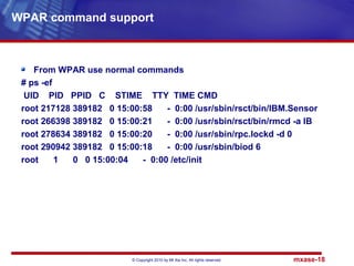 © Copyright 2010 by Mt Xia Inc, All rights reserved. mxase-18
From WPAR use normal commands
# ps -ef
UID PID PPID C STIME TTY TIME CMD
root 217128 389182 0 15:00:58 - 0:00 /usr/sbin/rsct/bin/IBM.Sensor
root 266398 389182 0 15:00:21 - 0:00 /usr/sbin/rsct/bin/rmcd -a IB
root 278634 389182 0 15:00:20 - 0:00 /usr/sbin/rpc.lockd -d 0
root 290942 389182 0 15:00:18 - 0:00 /usr/sbin/biod 6
root 1 0 0 15:00:04 - 0:00 /etc/init
WPAR command support
 