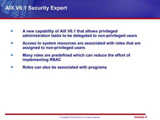 © Copyright 2010 by Mt Xia Inc, All rights reserved. mxase-2
AIX V6.1 Security Expert
A new capability of AIX V6.1 that allows privileged
administration tasks to be delegated to non-privileged users
Access to system resources are associated with roles that are
assigned to non-privileged users
Many roles are predefined which can reduce the effort of
implementing RBAC
Roles can also be associated with programs
 