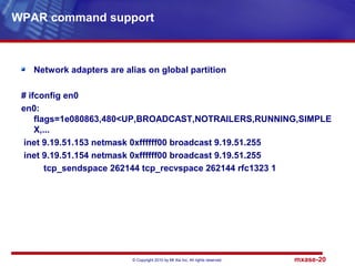 © Copyright 2010 by Mt Xia Inc, All rights reserved. mxase-20
Network adapters are alias on global partition
# ifconfig en0
en0:
flags=1e080863,480<UP,BROADCAST,NOTRAILERS,RUNNING,SIMPLE
X,...
inet 9.19.51.153 netmask 0xffffff00 broadcast 9.19.51.255
inet 9.19.51.154 netmask 0xffffff00 broadcast 9.19.51.255
tcp_sendspace 262144 tcp_recvspace 262144 rfc1323 1
WPAR command support
 